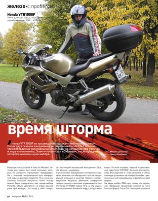 Большую часть сезона я езжу по Москве, по-
этому мне нужен был узкий мотоцикл, кото-
рый  бы уверенно «прошивал» междурядье.
Но  с  хорошей ветрозащитой–для  комфорт-
ной езды на высокой скорости. Ну и, конечно,
хотелось большей мощности, чтобы всегда
можно было надругаться над  каким-нибудь
Porsche. Объем двигателя не  играл важной
роли при  выборе… но  когда у  тебя «литр»,
ты–настоящий московский мотоциклист. Все,
что меньше–недомеры.
Изучив немало информации в интернете и жур-
налах, выяснил, что «Ватрушка»–чуть ли ни иде-
альный мотоцикл в  качестве первого «литра».
Умеренная мощность двигателя, комфортная
посадка пилота и неплохая управляемость–все
это Honda VTR1000F. Кроме того, на эту модель
можно установить багажный кофр, а это для меня
важно. По всем отзывам, главный и единствен-
ный недостаток VTR1000F–большой расход топ-
лива. Впоследствии я с этим смирился и сейчас
планирую установить на аппарат бензобак с уве-
личенным на 3 литра объемом от рестайлинговой
модели.
На дворе ноябрь 2008 года, только что куплен-
ная «Ватрушка» приветливо смотрит на  меня
большой фарой. После CB-1 мотоцикл показался
текст: Михаил Шмакалов
фото: Никита Колобанов
Honda VTR1000F по прозвищу «Ватрушка»–мой первый «литр».
После двух сезонов ежедневной эксплуатации Honda CB-1 осознал,
что необходимый минимальный опыт езды на мотоцикле уже получил
и пора что-то менять. Этим «что-то» стал «Сибиван», после продажи
которого начались муки выбора.
Honda VTR1000F
1999 г. в., 996см3
, 110л.с., 193кг, $6500, 180км/ч,
под наблюдением с 2008 г., 63000км
время шторма
52 моторевю 03/91/ 2010
железос пробегом
 