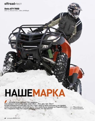 НАШЕМАРКА
текст: Роман Абалакин
фото: Никита Колобанов
Stels ATV 700D
2010 г. в., 694,6см³, 55л.с., 320кг, 249000руб.
– Китайцы всех победят! Вот увидишь…
Уже каждого третьего в мире зовут Вонг… Раз, два, три–Вонг!
Когда университетский друг на счет «три» ткнул в меня пальцем, я не придал
этому значения, даже несмотря на то, что у меня были предки из Поднебесной…
Но с недавних пор стал задумываться, может, это неспроста?
56 моторевю 03/91/ 2010
offroadтест
 