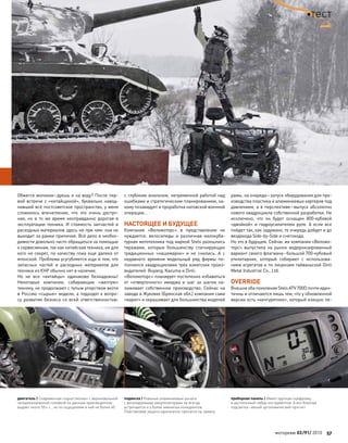Обжегся молоком–дуешь и на воду? После пер-
вой встречи с «китайщиной», буквально навод-
нившей всё постсоветское пространство, у меня
сложилось впечатление, что это очень доступ-
ная, но в то  же время неоправданно дорогая в
эксплуатации техника. И стоимость запчастей и
расходных материалов здесь ни при чем: она не
выходит за рамки приличия. Всё дело в необхо-
димости довольно часто обращаться за помощью
к сервисменам, так как китайская техника, ни для
кого не секрет, по качеству пока еще далека от
японской. Проблема усугубляется еще и тем, что
запасных частей и расходных материалов для
техники из КНР обычно нет в наличии.
Но не все «китайцы» одинаково безнадежны!
Некоторые компании, собирающие «желтую»
технику, не продолжают с тупым упорством везти
в Россию «сырые» модели, а подходят к вопро-
су развития бизнеса со всей ответственностью:
с глубоким анализом, непременной работой над
ошибками и стратегическим планированием, ка-
кому позавидует и проработка натовской военной
операции…
НАСТОЯЩЕЕ И БУДУЩЕЕ
Компания «Веломоторс» в представлении не
нуждается: велосипеды и различная малокуба-
турная мототехника под маркой Stels разошлись
тиражами, которые большинству стагнирующих
традиционных «нашемарок» и не снились. А с
недавнего времени модельный ряд фирмы по-
полнился квадроциклами трех азиатских произ-
водителей: Buyang, Kazuma и Dinli.
«Веломоторс» планирует постепенно избавиться
от «отверточного» имиджа и шаг за шагом на-
лаживает собственное производство. Сейчас на
заводе в Жуковке (Брянская обл.) компания сама
«варит» и окрашивает для большинства моделей
рамы, на очереди–запуск оборудования для про-
изводства пластика и алюминиевых картеров под
давлением, а в перспективе–выпуск абсолютно
нового квадроцикла собственной разработки. Не
исключено, что он будет оснащен 800-кубовой
«двойкой» и гидроусилителем руля. А если все
пойдет так, как задумано, то очередь дойдет и до
вездехода Side-by-Side и снегохода.
Но это в будущем. Сейчас же компания «Веломо-
торс» выпустила на рынок модернизированный
вариант своего флагмана–большой 700-кубовый
утилитарник, который собирают с использова-
нием агрегатов и по лицензии тайваньской Dinli
Metal Industrial Co., Ltd.
OVERRIDE
ВнешнеобапоколенияStelsATV700Dпочтииден-
тичны и отличаются лишь тем, что у обновленной
версии есть «кенгурятник», который изящно пе-
двигатель | Современная «одностволка» с верхневальной
четырехклапанной головкой по данным производителя
выдает около 55л.с., но по ощущениям в ней не более 40
подвеска | Кованые алюминиевые рычаги
с регулируемыми амортизаторами не всегда
встречаются и у более именитых конкурентов.
Пластиковая защита однозначно просится на замену
приборная панель | Имеет крупную оцифровку
и достаточный набор инструментов. А вот блеклая
подсветка–явный эргономический просчет
моторевю 03/91/ 2010 57
тест
 
