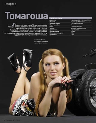 Томагоша
текст: Антон Власов
фото: Никита Колобанов
модель: Ирина Силкина
Гигантский двигатель V8, экстремальная
посадка пилота, сдвоенные колеса, отсылающие
к американским power-пикапам… Dodge
Tomahawk–уникальный проект, который даже
спустя семь лет после дебюта остается одним
из самых ультимативных мотоциклов в мире. Но есть
и другой Tomahawk, немного поменьше…
KMD K-007 TRON
Двигатель 1-цилиндровый, 4-тактный, 149см3
Мощность 10,8л.с. при 8000 об/мин
Крутящий момент 9 Нм при 5500 об/мин
Объем бензобака 7л
Шины 4 колеса 12x3,5–10
Тормоза дисковые гидравлические
Трансмиссия вариатор CVT
Высота сиденья 530мм
Максимальная загрузка 100кг
Сухая масса 125кг
4 моторевю 03/91/ 2010
стартер
 