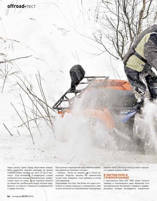 Через минуту прямо перед объективом камеры
Stels зацепился левыми колесами за кромку
снежной колеи, которую до этого он  же и про-
пахал… Еще мгновение, и квадроцикл, словно
необъезженная лошадь Пржевальского, выбра-
сывает меня из седла, а сам картинно валится
на левый бок, разбрасывая вокруг осколки заду-
бевшего на морозе и буквально взорвавшегося
от удара пластика…
При осмотре повреждений представитель компа-
нии удивленно пожимает плечами:
– Странно… Летом не ломался, да и после не-
скольких оборотов машины по каменистому
склону тоже. Наверное, стоит добавить в состав
пластификатор.
Подозреваю, что стоит. Тем более что «уши» я ис-
полнил не самые страшные, а замерзший и явно
не рассчитанный на отрицательные температуры
пластик начал трескаться еще до моего «крэша»
и от ударов гораздо слабее.
В ЧИСТОМ ПОЛЕ И
ГЛУБОКОЙ КАНАВЕ
У трансмиссии Stels ATV 700D кроме полного
привода и понижающего ряда вариатора есть
принудительная блокировка переднего диффе-
ренциала, которая активируется поворотным
60 моторевю 03/91/ 2010
offroadтест
 
