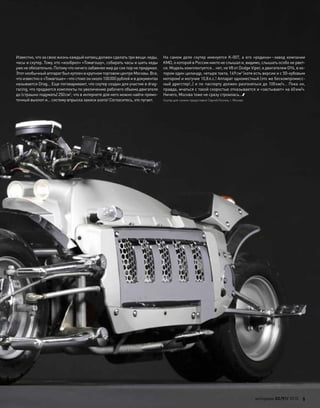 Известно, что за свою жизнь каждый китаец должен сделать три вещи: кеды,
часы и скутер. Тому, кто «изобрел» «Томагошу», собирать часы и шить кеды
ужене обязательно.Потомучто ничегозабавнеемирдо сихпорне придумал.
Этотнеобычныйаппаратбылкупленв крупномторговомцентреМосквы.Все,
что известно о «Томагоше»–что стоил он около 100000 рублей и в документах
называется Drag… Еще поговаривают, что скутер создан для участия в drag-
racing, что продаются комплекты по увеличению рабочего объема двигателя
до (страшно подумать) 250см3
, что в интернете для него можно найти прямо-
точный выхлоп и… систему впрыска закиси азота! Согласитесь, это пугает.
На самом деле скутер именуется K-007, а его «родина»–завод компании
KMD, о которой в России никто не слышал и, видимо, слышать особо не рвет-
ся. Модель комплектуется… нет, не V8 от Dodge Viper, а двигателем GY6, в ко-
тором один цилиндр, четыре такта, 149см3
(хотя есть версии и с 50-кубовым
мотором) и могучие 10,8л.с.! Аппарат одноместный (это же бескомпромисс-
ный дрегстер!..) и по паспорту должен разгоняться до 100км/ч… Пока он,
правда, мчаться с такой скоростью отказывается и «застывает» на 60км/ч.
Ничего, Москва тоже не сразу строилась…
Скутер для съемок предоставил Сергей Козлов, г. Москва
моторевю 03/91/ 2010 5
 