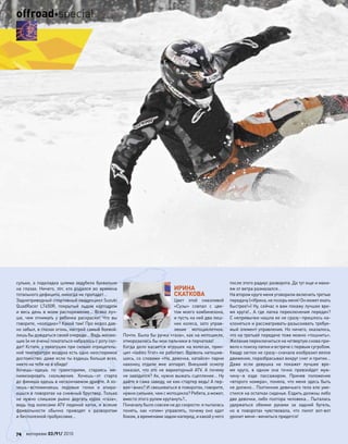 сульки, а подкладка шлема задубела буквально
на  глазах. Ничего, тот, кто  родился во  времена
тотального дефицита, никогда не пропадет…
Заднеприводный спортивный квадроцикл Suzuki
QuadRacer LT450R, покрытый льдом картодром
и весь день в моем распоряжение… Всяко луч-
ше, чем  отнимать у  ребенка раскраски! Что  вы
говорите, «холодно»? Какой там! Про мороз дав-
но забыл, в глазах огонь, настрой самый боевой:
лишь бы дождаться своей очереди… Ведь желаю-
щих (и не очень) покататься набралось с роту сол-
дат! Кстати, у покатушек при сильно отрицатель-
ной температуре воздуха есть одно неоспоримое
достоинство: даже если ты ездишь больше всех,
никто на тебя не в обиде!
Хочешь–едешь по  траекториям, стараясь ми-
нимизировать скольжения. Хочешь–от  старта
до финиша едешь в нескончаемом дрифте. А хо-
чешь–вспоминаешь ледовые гонки и  опира-
ешься в поворотах на снежный бруствер. Только
не  нужно слишком рьяно дергать курок «газа»,
ведь под колесами ATV ледяной каток, и всякие
фривольности обычно приводят к  разворотам
и бесполезной пробуксовке…
ИРИНА
СКАТКОВА
Цвет этой смазливой
«Cузы» совпал с  цве-
том моего комбинезона,
и пусть на ней два лиш-
них колеса, зато управ-
ление мотоциклетное.
Почти. Была бы ручка «газа», как на мотоцикле,
отморозились бы мои пальчики в перчатках!
Когда дело касается игрушек на колесах, прин-
цип «ladies ﬁrst» не работает. Вдоволь натешив-
шись, со словами «На, девочка, катайся» парни
наконец отдали мне аппарат. Внешний осмотр
показал, что  это не  вариаторный ATV. А  почему
не заводится? Ах, нужно выжать сцепление… Ну
дайте я сама заведу, не кик-стартер ведь! А пер-
вая–вниз? И свешиваться в поворотах, говорите,
нужно сильнее, чем с мотоцикла? Ребята, а может,
вместо этого рулем крутануть?..
Поначалу было совсем не до скорости: я пыталась
понять, как  «этим» управлять, почему оно едет
боком, а временами задом наперед, и какой у него
после этого радиус разворота. Да тут еще и маки-
яж от ветра размазался…
На втором круге меня уговорили включить третью
передачу(«Ирина,не позорьменя!Онможетехать
быстрее!») Ну, сейчас я вам покажу лучшее вре-
мя круга!.. А где лапка переключения передач?
С непривычки нашла ее не сразу–пришлось на-
клоняться и рассматривать-разыскивать требуе-
мый элемент управления. Но ничего, оказалось,
что на третьей передаче тоже можно «тошнить».
Желание переключиться на четвертую снова при-
вело к поиску лапки и встрече с первым сугробом.
Квадр заглох не сразу–сначала изобразил вялое
движение, поразбрасывал вокруг снег и притих…
Даже если девушка не  покажет лучшее вре-
мя круга, в  одном она точно превзойдет муж-
чину–в  езде пассажиром. Приняв положение
«второго номера», поняла, что меня здесь быть
не должно… Полтинник девичьего тела еле уме-
стился на остатках сиденья. Ездить должны либо
две девочки, либо полтора человека… Пыталась
удержаться обеими руками за  задний бугель,
но  в  поворотах чувствовала, что  пилот вот-вот
уронит меня–жениться придется!
74 моторевю 03/91/ 2010
offroadspecial
 
