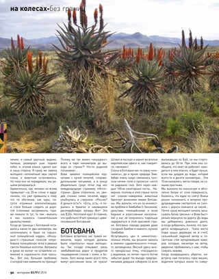 нению, и  самый крупный, видимо,
папаша, развернул уши, поднял
хобот, и, оголив клыки, сделал шаг
в  нашу сторону. Я  сразу  же завела
мотоцикл–непонятный звук смутил
слона, и  животное остановилось.
Но пока оно не передумало, мы ре-
шили ретироваться.
Удивительно, как человек ко всему
привыкает–на  20-м слоне я  вдруг
поняла, что  уже привыкла к  тому,
что  по  обочинам, как  куры, па-
сутся огромные млекопитающие,
и  стала больше следить за  доро-
гой (слоновьи экскременты гора-
ми лежали то  тут, то  там  –въехать
в  них казалось сомнительным
удовольствием).
Когда до границы с Ботсваной оста-
валось каких-то два километра, мы
натолкнулись в  буше на  серьез-
ный полицейский кордон. «Иншу-
ранс!»–страшным голосом потре-
бовала полицейская тетка в рваных
светло-бежевых колготах. Автоматы
в руках ее коллег не оставляли со-
мнений в  серьезности этой прось-
бы… Вот она, большая проблема,
о которой нам намекали на границе!
Почему  же так важен «иншуранс»
всего в  паре километров до  вы-
езда из  страны?! Что-то  родиной
попахивает…
Вова завалил полицейских кор-
нетами с  кучей печатей, сопрово-
дительными письмами, а  в  конце
убедительно сунул тетке под  нос
международную страховку «Ингос-
страха». Дама оторопела, но, уви-
дев столько синих печатей, вдруг
улыбнулась и  спросила: «Россия?
А деньги есть?». «Есть, есть,–я по-
рылась в  бумагах и  наковыряла
десятирублевую купюру,–Вот! Это
как $20». Неплохой курс! А главное,
что сработало! И вот граница с циви-
лизованной Ботсваной.
БОТСВАНА
Ботсвана встретила нас лужей хи-
микатов, через которую должны
были «проплыть» наши мотоцик-
лы. Так соседи отмывают грязь
зимбабвийских дорог и  продуктов
пищеварения слонов с колес и бо-
тинок. Зато въезд занял всего пять
минут–россиянам виза не  нужна!
Штамп в паспорт и корнет во вполне
европейском офисе и, как говорит-
ся, «велкам»!
Слоны в Ботсване как-то сразу «кон-
чились», да  и  яркая природа Зим-
бабве очень скоро сменилась туск-
лым ничем: поля и пролески–ничто
не  радовало глаз. Зато через каж-
дые 100км санитарные посты… На-
верное, поэтому в этой стране почти
нет слонов–наверняка животные
брезгуют вонючими ямами Ботсва-
ны. Мы жалели, что из-за множест-
ва проблем в Зимбабве (с бензином,
деньгами, полицейскими и  всем
бедным и  агрессивным населени-
ем) у  нас не  получилось подольше
задержаться в этой красивой стра-
не. Ботсвана гораздо дороже даже
соседней Замбии и намного скучнее
Зимбабве.
Испугавшись цен в  немногочис-
ленных отелях, мы решили заехать
в кемпинг «удивительного» птичье-
го заповедника. Весной здесь мно-
го прекрасных птиц, «пасущихся»
у водоемов, но летом–просто богом
забытая дыра! На въезде предпри-
имчивая девушка собирала со всех
въезжавших по $40, но мы сторго-
вались до  30-ти. При  этом она со-
общила, что кемп не работает, нахо-
диться в нем опасно, и будет лучше,
если мы доедем до  воды, которая
всего-то в десяти километрах… Эти
10км оказались, мягко говоря, не са-
мыми простыми.
Мы выехали на скользскую и абсо-
лютно белую от соли поверхность.
Казалось, что едем по снегу! Вовка
решил полихачить и  вопреки пре-
дупреждениям смотрителя не съез-
жать с дороги помчался за лисой…
Почти сразу мотоцикл начала заса-
сывать белая трясина–и Вова быст-
ренько вернулся на дорогу. До воды
мы добирались довольно долго,
а когда добрались, поняли, что при-
дется возвращаться… Голое место
(пара куцых деревцев не  в  счет),
сильнейший ледяной ветер и  ги-
гантская стая мутировавших кома-
ров, которые, несмотря на  ветер,
уверенно пробивались к нам, чтобы
сожрать заживо.
Когда возвращались обратно, на-
встречу нам попалась пара машин,
водители которых ехали по  совер-
90 моторевю 03/91/ 2010
на колесахбез границ
 