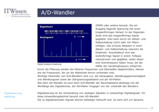 A/D-Wandler

                                                                   (PWM) oder andere benutzt. Die am
                                                                   Ausgang liegende Spannung hat einen
                                                                   treppenförmigen Verlauf. In der folgenden
                                                                   Stufe wird das treppenförmige Signal
                                                                   geglättet. Dies kann durch ein Abtast- und
                                                                   Halteschaltung (S/H) oder mit Filtern
                                                                   erfolgen. Das erneute Abtasten in einer
                                                                   Abtast- und Halteschaltung reduziert die
                                                                   Pulsbreite. Anschließend wird das
                                                                   stufenförmige Signal in einem Tiefpass
                                                                   rekonstruiert und geglättet, wobei dieser
                                                                 eine Grenzfrequenz haben muss, die der
                  Digital-Analog-Umsetzung
                                                                 Hälfte der Samplingfrequenz entspricht.
                  Durch die Filterung werden die höheren Frequenzen und Oberwellen abgeschnitten, ebenso
                  wie die Frequenzen, die um die Abtastrate herum vorhanden sind.
                  Wichtige Parameter von D/A-Wandlern sind u.a. die Genauigkeit, Wandlungsgeschwindigkeit
                  und Wandlungszeit sowie der Störspannungsabstand und der Klirrfaktor.
                  Wie beim AD-Wandler ist auch beim D/A-Wandler der Rauschabstand abhängig von der
                  Wortlänge des Digitalwortes, der Klirrfaktor hingegen von der Linearität des Wandlers.


Digitalisierung   Digitalisierung ist die Umwandlung von analogen Signalen in zweiwertige Digitalsignale. Für
digitizing        diese Umwandlungstechnik benutzt man AD-Wandler.
                  Die zu digitalisierenden Signale können beliebiger Herkunft sein. Es kann sich um Sprache,


                                                                                                                10
 