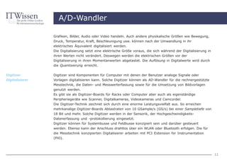 A/D-Wandler

                 Grafiken, Bilder, Audio oder Video handeln. Auch andere physikalische Größen wie Bewegung,
                 Druck, Temperatur, Kraft, Beschleunigung usw. können nach der Umwandlung in ihr
                 elektrisches Äquivalent digitalisiert werden.
                 Die Digitalisierung setzt eine elektrische Größe voraus, die sich während der Digitalisierung in
                 ihren Werten nicht verändert. Deswegen werden die elektrischen Größen vor der
                 Digitalisierung in ihren Momentanwerten abgetastet. Die Auflösung in Digitalwerte wird durch
                 die Quantisierung erreicht.


Digitizer        Digitizer sind Komponenten für Computer mit denen der Benutzer analoge Signale oder
Digitalisierer   Vorlagen digitalisieren kann. Solche Digitizer können als AD-Wandler für die rechnergestützte
                 Messtechnik, die Daten- und Messwerterfassung sowie für die Umsetzung von Bildvorlagen
                 genutzt werden.
                 Es gibt sie als Digitizer-Boards für Racks oder Computer aber auch als eigenständige
                 Peripheriegeräte wie Scanner, Digitalkameras, Videokameras und Camcorder.
                 Die Digitizer-Technik zeichnet sich durch eine enorme Leistungsvielfalt aus. So erreichen
                 mehrkanalige Digitizer-Boards Abtastraten von 10 GSample/s (GS/s) bei einer Sampletiefe von
                 18 Bit und mehr. Solche Digitizer werden in der Sensorik, der Hochgeschwindigkeits-
                 Datenerfassung und -protokollierung eingesetzt.
                 Digitizer können für Systembusse und Feldbusse konzipiert sein und darüber gesteuert
                 werden. Ebenso kann der Anschluss drahtlos über ein WLAN oder Bluetooth erfolgen. Die für
                 die Messtechnik konzipierten Digitalisierer arbeiten mit PCI Extension for Instrumentation
                 (PXI).




                                                                                                                    11
 