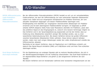 A/D-Wandler

DPCM, differential pulse   Bei der differenziellen Pulscodemodulation (DPCM) handelt es sich um ein verlustbehaftetes
code modulation            Codierverfahren, bei dem der Differenzbetrag von zwei aufeinander folgenden Abtastwerten
Differenzielle             codiert wird. Dabei wird aus vergangenen Samplewerten ein Prädiktor berechnet, der vom
Pulscodemodulation         aktuellen Samplewert abgezogen und dessen Prädiktionsfehler übertragen wird.
                           Empfangsseitig wird ebenfalls aus vergangenen rekonstruierten Abtastungen ein Prädiktor
                           errechnet und mit dem übertragenen Prädiktionsfehler korrigiert. Im Gegensatz zu DPCM
                           arbeitet ADPCM (Adaptive Delta Pulse Code Modulation) ebenfalls mit Prädiktion, passt aber
                           das prädiktive Signal an das Eingangssignal an, wodurch eine bessere Vorhersage möglich ist.
                           Das Verfahren wird in der Sprachdigitalisierung angewendet und hat den Vorteil, dass zur
                           Codierung eines Abtastwertes wesentlich weniger Bits benötigt werden, was zu einer
                           wesentlichen Datenreduzierung führt. Bei diesem Verfahren können bei großen Differenzen
                           zwischen benachbarten Abtastwerten Fehler auftreten. Diese können dadurch behoben
                           werden, indem man nach einigen Abtastungen wieder den vollen Amplitudenwert anstelle des
                           Differenzwertes abtastet.
                           Nachteilig ist bei diesem Verfahren, dass ein Pegelverlust von 6 dB/Oktave entsteht und
                           dadurch das Signal-Rausch-Verhältnis (SNR) um 6 dB/Oktave sinkt und hohe Töne schlechter
                           übertragen werden.


Dual-Slope-Verfahren       Für die Digitalisierung von analogen Signalen gibt es mehrere Wandlerverfahren, die sich in
dual slope methode         der Wandlungsgeschwindigkeit und der Auflösung unterscheiden. Das Dual-Slope-Verfahren ist
                           ein abgewandeltes Slope-Verfahren und gehört zu den langsameren Verfahren der A/D-
                           Wandler.
                           Bei diesem Verfahren wird ein Kondensator während einer konstanten Integrationszeit von der


                                                                                                                          12
 