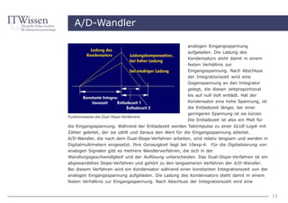 A/D-Wandler

                                                        analogen Eingangsspannung
                                                        aufgeladen. Die Ladung des
                                                        Kondensators steht damit in einem
                                                        festen Verhältnis zur
                                                        Eingangsspannung. Nach Abschluss
                                                        der Integrationszeit wird eine
                                                        Gegenspannung an den Integrator
                                                        gelegt, die diesen zeitproportional
                                                        bis auf null Volt entlädt. Hat der
                                                        Kondensator eine hohe Spannung, ist
                                                        die Entladezeit länger, bei einer
                                                        geringeren Spannung ist sie kürzer.
Funktionsweise des Dual-Slope-Verfahrens
                                                        Die Entladezeit ist also ein Maß für
die Eingangsspannung. Während der Entladezeit werden Taktimpulse zu einer GLUE-Logik mit
Zähler geleitet, der sie zählt und daraus den Wert für die Eingangsspannung ableitet.
A/D-Wandler, die nach dem Dual-Slope-Verfahren arbeiten, sind relativ langsam und werden in
Digitalmultimetern eingesetzt. Ihre Genauigkeit liegt bei 10exp-4. Für die Digitalisierung von
analogen Signalen gibt es mehrere Wandlerverfahren, die sich in der
Wandlungsgeschwindigkeit und der Auflösung unterscheiden. Das Dual-Slope-Verfahren ist ein
abgewandeltes Slope-Verfahren und gehört zu den langsameren Verfahren der A/D-Wandler.
Bei diesem Verfahren wird ein Kondensator während einer konstanten Integrationszeit von der
analogen Eingangsspannung aufgeladen. Die Ladung des Kondensators steht damit in einem
festen Verhältnis zur Eingangsspannung. Nach Abschluss der Integrationszeit wird eine


                                                                                                 13
 