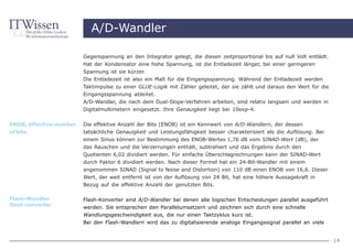 A/D-Wandler

                         Gegenspannung an den Integrator gelegt, die diesen zeitproportional bis auf null Volt entlädt.
                         Hat der Kondensator eine hohe Spannung, ist die Entladezeit länger, bei einer geringeren
                         Spannung ist sie kürzer.
                         Die Entladezeit ist also ein Maß für die Eingangsspannung. Während der Entladezeit werden
                         Taktimpulse zu einer GLUE-Logik mit Zähler geleitet, der sie zählt und daraus den Wert für die
                         Eingangsspannung ableitet.
                         A/D-Wandler, die nach dem Dual-Slope-Verfahren arbeiten, sind relativ langsam und werden in
                         Digitalmultimetern eingesetzt. Ihre Genauigkeit liegt bei 10exp-4.

ENOB, effective number   Die effektive Anzahl der Bits (ENOB) ist ein Kennwert von A/D-Wandlern, der dessen
of bits                  tatsächliche Genauigkeit und Leistungsfähigkeit besser charakterisiert als die Auflösung. Bei
                         einem Sinus können zur Bestimmung des ENOB-Wertes 1,76 dB vom SINAD-Wert (dB), der
                         das Rauschen und die Verzerrungen enthält, subtrahiert und das Ergebnis durch den
                         Quotienten 6,02 dividiert werden. Für einfache Überschlagrechnungen kann der SINAD-Wert
                         durch Faktor 6 dividiert werden. Nach dieser Formel hat ein 24-Bit-Wandler mit einem
                         angenommen SINAD (Signal to Noise and Distortion) von 110 dB einen ENOB von 16,6. Dieser
                         Wert, der weit entfernt ist von der Auflösung von 24 Bit, hat eine höhere Aussagekraft in
                         Bezug auf die effektive Anzahl der genutzten Bits.

Flash-Wandler            Flash-Konverter sind A/D-Wandler bei denen alle logischen Entscheidungen parallel ausgeführt
flash converter
                         werden. Sie entsprechen den Parallelumsetzern und zeichnen sich durch eine schnelle
                         Wandlungsgeschwindigkeit aus, die nur einen Taktzyklus kurz ist.
                         Bei den Flash-Wandlern wird das zu digitalisierende analoge Eingangssignal parallel an viele


                                                                                                                          14
 