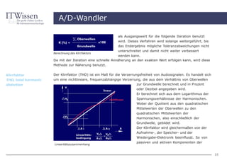 A/D-Wandler

                                                            als Ausgangswert für die folgende Iteration benutzt
                                                            wird. Dieses Verfahren wird solange weitergeführt, bis
                                                            das Endergebnis mögliche Toleranzabweichungen nicht
                                                            unterschreitet und damit nicht weiter verbessert
                      Berechnung des Klirrfaktors
                                                            werden kann.
                      Da mit der Iteration eine schnelle Annäherung an den exakten Wert erfolgen kann, wird diese
                      Methode zur Näherung benutzt.


Klirrfaktor           Der Klirrfaktor (THD) ist ein Maß für die Verzerrungsfreiheit von Audiosignalen. Es handelt sich
THD, total harmonic   um eine nichtlineare, frequenzabhängige Verzerrung, die aus dem Verhältnis von Oberwellen
distortion                                                            zur Grundwelle berechnet und in Prozent
                                                                      oder Dezibel angegeben wird.
                                                                        Er berechnet sich aus dem Logarithmus der
                                                                        Spannungsverhältnisse der Harmonischen.
                                                                        Wobei der Quotient aus den quadratischen
                                                                        Mittelwerten der Oberwellen zu den
                                                                        quadratischen Mittelwerten der
                                                                        Harmonischen, also einschließlich der
                                                                        Grundwelle, gebildet wird.
                                                                        Der Klirrfaktor wird gleichermaßen von der
                                                                        Aufnahme-, der Speicher- und der
                                                                        Wiedergabe-Elektronik beeinflusst. So von
                                                                        passiven und aktiven Komponenten der
                      Linearitätszusammenhang


                                                                                                                         16
 