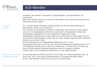 A/D-Wandler

                             Audiokette, dem Mikrofon, Vorverstärker, Audio-Bandgeräte, Leistungsverstärker und
                             Lautsprecher.
                             Neben dem THD-Wert gibt es auch noch den THD+N-Wert in den auch das Grundrauschen der
                             Audio-Komponenten eingeht.


Linearität                   Die in diesem Kontext behandelte Linearität bezieht sich auf die Zusammenhänge von
linearity                    physikalischen Größen aus der Elektronik.
                             Eine Linearität von physikalischen Größen wie Spannungen oder Strömen ist dann gegeben,
                             wenn sich eine Ausgangsgröße vollkommen proportional zur Eingangsgröße verhält, jede
                             Eingangsspannungsänderung hat eine proportionale Ausgangsstrom- oder
                             Ausgangsspannungsänderung zur Folge. Dabei ist es wichtig, dass die Änderungen nicht von
                             dem absoluten Pegel abhängen, sondern dass bei einem niedrigen Pegel die gleiche Änderung
                             entsteht, wie bei einem hohen.
                             Bewirkt beispielsweise eine Eingangsspannungsänderung von 1 V eine
                             Ausgangsstromänderung von 100 mA, dann muss eine Eingangsspannungsänderung von 2,5 V
                             eine Ausgangsstromänderung von 250 mA zur Folge haben. In diesem Fall ist die Änderung
                             linear, bei jeder anderen Ausgangsstromänderung wäre sie hingegen nichtlinear.
                             Grafisch zeigt sich die Linearität als Abweichung von einer idealen Geraden.

LSB, least significant bit   Das geringwertigste Bit (LSB) ist das Bit in einer Gruppe von zusammengehörigen Bits, z.B.
Geringwertigstes Bit         einem Byte, das in dem binären Stellenwertsystem die geringste Wertigkeit besitzt.
                             Bei den Least Significant Byte spricht man auch von Byte Reversal.




                                                                                                                          17
 