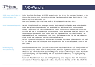 A/D-Wandler

MSB, most significant bit   Unter dem Most Significant Bit (MSB) versteht man das Bit mit der höchsten Wertigkeit in der
Hochwertigste Bit           binären Darstellung eines numerischen Wertes. Das Gegenteil ist Least Significant Bit (LSB),
                            das die geringste Wertigkeit hat.
                            Das Most Significant Bit steht in der binären Schreibweise immer ganz links.


OSR, oversampling ratio     Bei der Digitalisierung von analogen Signalen spielt das Abtasttheorem eine entscheidende
                            Rolle, weil es den Zusammenhang von Abtastrate und reproduzierbarer Signalfrequenz
                            festlegt. Danach ist das Theorem dann erfüllt, wenn die Abtastrate mindestens doppelt so
                            hoch ist, wie die zu digitalisierende Signalfrequenz. Ist die Abtastrate höher als die durch das
                            Abtasttheorem festgelegte, dann spricht man von Überabtastung, bzw. Oversampling. Der
                            Überabtastfaktor, das Oversampling Ratio (OSR), gibt den Faktor an, um den die Abtastrate
                            höher ist als die Abtastrate, die das Abtasttheorem erfüllt.
                            Bei der Digitalisierung von Audio wird das Abtasttheorem durch eine Abtastfrequenz von über
                            40 kHz erfüllt, wird das Audiosignal aber beispielsweise mit 80 kHz abgetastet, dann ist der
                            OSR-Faktor 2.


Oversampling                Die Informationstiefe eines A/D- oder D/A-Wandlers ist das Produkt aus der Samplingrate und
Überabtastung               der Quantisierung. Erhöht man die Samplingrate, kann die Digitalisierung reduziert werden,
                            ohne dass die Informationstiefe beeinträchtigt wird. Diese Grundüberlegung ist ein Aspekt für
                            das Oversampling. Ein anderer hängt mit den Problemen der Filterung und Signalglättung
                            zusammen.
                            Nach dem Abtasttheorem muss bei der Digitalisierung einer Frequenz diese mit mindestens
                            der doppelten Abtastrate abgetastet werden. Beispielsweise beträgt bei CDs die Abtastrate


                                                                                                                               18
 