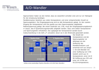 A/D-Wandler

Approximation haben sie den Vorteil, dass sie wesentlich schneller sind und nur ein Taktsignal
für die Umsetzung benötigen.
Parallelumsetzer bestehen aus vielen Komparatoren und einer entsprechenden Anzahl an
Spannungsteilern. Die Eingangsspannung wird an alle Komparatoren gelegt. An den zweiten
Eingang der Komparatoren wird die jeweils aus dem Spannungsteiler abgeleitete
Referenzspannung gelegt. Bei einem Dualcode von 3 Bit, muss der Eingangsspannungsbereich
in 2exp3, also 8 Quantisierungsintervalle aufgeteilt werden. Dazu sind sieben Komparatoren
und Spannungsteiler erforderlich. Die Logikpegel der Komparatoren werden durch
Codeumwandlung in die Zahl „3“ umcodiert, bevor sie in den Binärcode gewandelt werden.
                                                                  Die Anzahl der
                                                                       Komparatoren und der
                                                                       Spannungsteiler ist
                                                                       abhängig von der
                                                                       Auflösung des
                                                                       Parallelumsetzers und
                                                                       errechnet sich aus 2exp2-
                                                                       1. Ein D/A-Wandler mit
                                                                       einer Auflösung von 5 Bit
                                                                       besteht somit aus 31
                                                                       Komparatoren, einer mit 8
                                                                       Bit Auflösung aus 255 und
                                                                       einer mit 16 Bit aus
Aufbau eines zweistufigen Pipeline-Wandlers mit 6-Bit-Flash-Wandlern
                                                                       65.535 Komparatoren.


                                                                                                   21
 