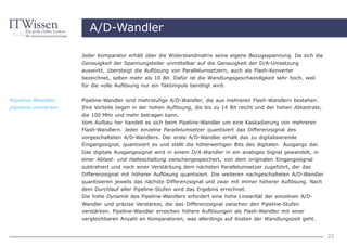 A/D-Wandler

                     Jeder Komparator erhält über die Widerstandmatrix seine eigene Bezugsspannung. Da sich die
                     Genauigkeit der Spannungsteiler unmittelbar auf die Genauigkeit der D/A-Umsetzung
                     auswirkt, übersteigt die Auflösung von Parallelumsetzern, auch als Flash-Konverter
                     bezeichnet, selten mehr als 10 Bit. Dafür ist die Wandlungsgeschwindigkeit sehr hoch, weil
                     für die volle Auflösung nur ein Taktimpuls benötigt wird.


Pipeline-Wandler     Pipeline-Wandler sind mehrstufige A/D-Wandler, die aus mehreren Flash-Wandlern bestehen.
pipeline converter   Ihre Vorteile liegen in der hohen Auflösung, die bis zu 14 Bit reicht und der hohen Abtastrate,
                     die 100 MHz und mehr betragen kann.
                     Vom Aufbau her handelt es sich beim Pipeline-Wandler um eine Kaskadierung von mehreren
                     Flash-Wandlern. Jeder einzelne Parallelumsetzer quantisiert das Differenzsignal des
                     vorgeschalteten A/D-Wandlers. Der erste A/D-Wandler erhält das zu digitalisierende
                     Eingangssignal, quantisiert es und stellt die höherwertigen Bits des digitalen Ausgangs dar.
                     Das digitale Ausgangssignal wird in einem D/A-Wandler in ein analoges Signal gewandelt, in
                     einer Abtast- und Halteschaltung zwischengespeichert, von dem originalen Eingangssignal
                     subtrahiert und nach einer Verstärkung dem nächsten Parallelumsetzer zugeführt, der das
                     Differenzsignal mit höherer Auflösung quantisiert. Die weiteren nachgeschalteten A/D-Wandler
                     quantisieren jeweils das nächste Differenzsignal und zwar mit immer höherer Auflösung. Nach
                     dem Durchlauf aller Pipeline-Stufen wird das Ergebnis errechnet.
                     Die hohe Dynamik des Pipeline-Wandlers erfordert eine hohe Linearität der einzelnen A/D-
                     Wandler und präzise Verstärker, die das Differenzsignal zwischen den Pipeline-Stufen
                     verstärken. Pipeline-Wandler erreichen höhere Auflösungen als Flash-Wandler mit einer
                     vergleichbaren Anzahl an Komparatoren, was allerdings auf Kosten der Wandlungszeit geht.


                                                                                                                       22
 