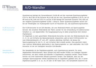 A/D-Wandler

                 Quantisierung beträgt der Dynamikbereich 24,08 dB und der maximale Quantisierungsfehler
                 6,25 %. Bei 8 Bit ist die Dynamik 48,16 dB und der max. Quantisierungsfehler 0,39 %, bei 16
                 Bit sind es 96,3 dB und 0,015 % und bei 24 Bit beträgt die maximale Dynamik 144,5 dB und
                 der mögliche Quantisierungsfehler 0,056 x 10exp-6. Dieser Quantisierungsfehler drückt sich
                 bei der Wiedergabe von Audiosignalen durch ein Rauschen aus, das Quantisierungsrauschen.


R-2R-Konverter   Der R-2R-Konverter ist ein D/A-Wandler, der eine Widerstand-Matrix als Spannungsteiler
R-2R converter   benutzt. Die einzelnen Widerstände der Matrix werden für die Umwandlung mit elektronischen
                 Schaltern zu- und abgeschaltet. Die Ausgangsspannung ist dabei proportional dem binären
                 Digitalsignal.
                 Im Gegensatz zu dem gewichteten Widerstands-Konverter, bei dem die Widerstandwerte das
                 2-, 4-, 8- und 16-fache des Basiswiderstands entsprechen, gibt es beim R-2R-Konverter nur
                 zwei Widerstandswerte „R“ und „2R“. Letztere allerdings mehrfach, da daraus die
                 Spannungsteilung für den 4-, 8- und 16-fachen Wert erstellt werden. Dies geschieht indem
                 man mehrere Widerstände gleichzeitig in den Spannungsteiler zu- oder abschaltet. Der R-2R-
                 Konverter ist der am häufigsten benutzte D/A-Wandler.


Sampletiefe      Die Sampletiefe ist die Digitalisierungstiefe, auch Quantisierung genannt, für einen
sampling depth   abgetasteten Momentanwert. Beim Sample and Hold werden Proben von analogen Signalen
                 entnommen, die dann mittels A/D-Wandler in Digitalwerte umgesetzt werden. Diese Proben
                 können mit einer bestimmten Bitzahl quantisiert werden. Das bedeutet, dass aus der
                 analogen Spannungsprobe mittels Digitalisierung ein Digitalwert gebildet wird, der in seiner
                 Digitalisierungstiefe 4, 8, 12, 16, 24 oder 32 Bit haben kann. Die Sampletiefe bestimmt die


                                                                                                                25
 