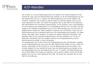 A/D-Wandler

den Hi-Wert (1), und die Referenzspannung wird halbiert. Der erneute Vergleich für das
nächste Bit zeigt, dass die Referenzspannung niedriger ist als die Eingangsspannung und
das folgende Bit wird auf „1“ gesetzt, die Referenzspannung wird erneut halbiert und
wiederum verglichen und so geht es zyklisch weiter bis alle Bits gesetzt sind, bis zum
Least Significant Bit (LSB). Die Anzahl der gesetzten Bits ist das Maß für die Auflösung.
Das SAR-Verfahren der sukzessiven Approximation, ist ein Verfahren, das in A/D-Wandlern
für die Umsetzung des Analogsignals in ein Digitalsignal benutzt wird. Es basiert auf dem
Vergleich der analogen Eingangsspannung mit einer Referenzspannung und wird auch als
Wägeverfahren bezeichnet. Dieser Vergleich wiederholt sich schrittweise, wobei sich die
Referenzspannung durch ständige Änderung an die Eingangsspannung annähert. Für jeden
Schritt, also jeden neuen Vergleich, ist jeweils ein eigener Taktzyklus erforderlich. Das
bedeutet, dass für eine sukzessive Approximation mit einer Auflösung von 12 Bit, 12
Taktzyklen erforderlich sind. Der Vergleich zwischen der Eingangsspannung und der
Referenzspannung erfolgt in einem Komparator.
Ist beispielsweise beim ersten Schritt die Eingangsspannung des A/D-Wandlers niedriger
als die Vergleichsspannung, dann wird das Most Significant Bit (MSB) auf den Lo-Wert (0)
gesetzt, andernfalls auf den Hi-Wert (1), und die Referenzspannung wird halbiert. Der
erneute Vergleich für das nächste Bit zeigt, dass die Referenzspannung niedriger ist als
die Eingangsspannung und das folgende Bit wird auf „1“ gesetzt, die Referenzspannung
wird erneut halbiert und wiederum verglichen und so geht es zyklisch weiter bis alle Bits
gesetzt sind, bis zum Least Significant Bit (LSB). Die Anzahl der gesetzten Bits ist das
Maß für die Auflösung.




                                                                                            27
 