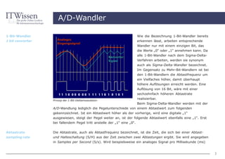 A/D-Wandler

1-Bit-Wandler                                                       Wie die Bezeichnung 1-Bit-Wandler bereits
1 bit converter                                                     erkennen lässt, arbeiten entsprechende
                                                                    Wandler nur mit einem einzigen Bit, das
                                                                    die Werte „0“ oder „1“ annehmen kann. Da
                                                                    alle 1-Bit-Wandler nach dem Sigma-Delta-
                                                                    Verfahren arbeiten, werden sie synonym
                                                                    auch als Sigma-Delta-Wandler bezeichnet.
                                                                    Im Gegensatz zu Mehr-Bit-Wandlern ist bei
                                                                    den 1-Bit-Wandlern die Abtastfrequenz um
                                                                    ein Vielfaches höher, damit überhaupt
                                                                    höhere Auflösungen erreicht werden. Eine
                                                                    Auflösung von 16 Bit, wäre mit einer
                                                                    sechzehnfach höheren Abtastrate
                  Prinzip der 1-Bit-Deltamodulation
                                                                    realisierbar.
                                                                    Beim Sigma-Delta-Wandler werden mit der
                  A/D-Wandlung lediglich die Pegelunterschiede von einem Abtastwert zum folgenden
                  gekennzeichnet. Ist ein Abtastwert höher als der vorherige, wird eine digitale „1“
                  ausgewiesen, steigt der Pegel weiter an, ist der folgende Abtastwert ebenfalls eine „1“. Erst
                  bei fallendem Pegel tritt anstelle der „1“ eine „0“.


Abtastrate        Die Abtastrate, auch als Abtastfrequenz bezeichnet, ist die Zeit, die sich bei einer Abtast-
sampling rate     und Halteschaltung (S/H) aus der Zeit zwischen zwei Abtastungen ergibt. Sie wird angegeben
                  in Samples per Second (S/s). Wird beispielsweise ein analoges Signal pro Millisekunde (ms)


                                                                                                                  3
 