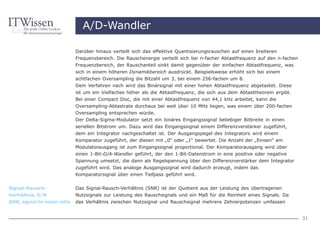 A/D-Wandler

                             Darüber hinaus verteilt sich das effektive Quantisierungsrauschen auf einen breiteren
                             Frequenzbereich. Die Rauschenergie verteilt sich bei n-facher Abtastfrequenz auf den n-fachen
                             Frequenzbereich, der Rauschanteil sinkt damit gegenüber der einfachen Abtastfrequenz, was
                             sich in einem höheren Dynamikbereich ausdrückt. Beispielsweise erhöht sich bei einem
                             achtfachen Oversampling die Bitzahl um 3, bei einem 256-fachen um 8.
                             Dem Verfahren nach wird das Binärsignal mit einer hohen Abtastfrequenz abgetastet. Diese
                             ist um ein Vielfaches höher als die Abtastfrequenz, die sich aus dem Abtasttheorem ergibt.
                             Bei einer Compact Disc, die mit einer Abtastfrequenz von 44,1 kHz arbeitet, kann die
                             Oversampling-Abtastrate durchaus bei weit über 10 MHz liegen, was einem über 200-fachen
                             Oversampling entsprechen würde.
                             Der Delta-Sigma-Modulator setzt ein binäres Eingangssignal beliebiger Bitbreite in einen
                             seriellen Bitstrom um. Dazu wird das Eingangssignal einem Differenzverstärker zugeführt,
                             dem ein Integrator nachgeschaltet ist. Der Ausgangspegel des Integrators wird einem
                             Komparator zugeführt, der diesen mit „0“ oder „1“ bewertet. Die Anzahl der „Einsen“ am
                             Modulatorausgang ist zum Eingangssignal proportional. Der Komparatorausgang wird über
                             einen 1-Bit-D/A-Wandler geführt, der den 1-Bit-Datenstrom in eine positive oder negative
                             Spannung umsetzt, die dann als Regelspannung über den Differenzverstärker dem Integrator
                             zugeführt wird. Das analoge Ausgangssignal wird dadurch erzeugt, indem das
                             Komparatorsignal über einen Tiefpass geführt wird.


Signal-Rausch-               Das Signal-Rausch-Verhältnis (SNR) ist der Quotient aus der Leistung des übertragenen
Verhältnis, S/N              Nutzsignals zur Leistung des Rauschsignals und ein Maß für die Reinheit eines Signals. Da
SNR, signal to noise ratio   das Verhältnis zwischen Nutzsignal und Rauschsignal mehrere Zehnerpotenzen umfassen


                                                                                                                             31
 