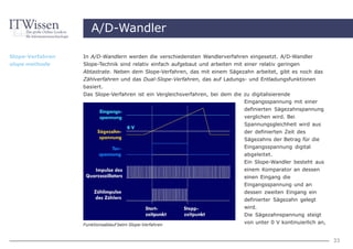 A/D-Wandler

Slope-Verfahren   In A/D-Wandlern werden die verschiedensten Wandlerverfahren eingesetzt. A/D-Wandler
slope methode     Slope-Technik sind relativ einfach aufgebaut und arbeiten mit einer relativ geringen
                  Abtastrate. Neben dem Slope-Verfahren, das mit einem Sägezahn arbeitet, gibt es noch das
                  Zählverfahren und das Dual-Slope-Verfahren, das auf Ladungs- und Entladungsfunktionen
                  basiert.
                  Das Slope-Verfahren ist ein Vergleichsverfahren, bei dem die zu digitalisierende
                                                                                Eingangsspannung mit einer
                                                                                definierten Sägezahnspannung
                                                                              verglichen wird. Bei
                                                                              Spannungsgleichheit wird aus
                                                                              der definierten Zeit des
                                                                              Sägezahns der Betrag für die
                                                                              Eingangsspannung digital
                                                                              abgeleitet.
                                                                              Ein Slope-Wandler besteht aus
                                                                              einem Komparator an dessen
                                                                              einen Eingang die
                                                                              Eingangsspannung und an
                                                                              dessen zweiten Eingang ein
                                                                              definierter Sägezahn gelegt
                                                                              wird.
                                                                              Die Sägezahnspannung steigt
                  Funktionsablauf beim Slope-Verfahren
                                                                              von unter 0 V kontinuierlich an,


                                                                                                                 33
 