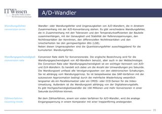 A/D-Wandler

Wandlungsfehler            Wandler- oder Wandlungsfehler sind Ungenauigkeiten von A/D-Wandlern, die in direktem
conversion error           Zusammenhang mit der A/D-Konvertierung stehen. Es gibt verschiedene Wandlungsfehler,
                           die in Zusammenhang mit den Toleranzen und den Temperaturkoeffizienten der Bauteile
                           zusammenhängen, mit der Genauigkeit und Stabilität der Referenzspannungen, den
                           Nichtlinearitäten der Kennlinien, den differenziellen Nichtlinearitäten und den
                           Unsicherheiten bei den geringwertigsten Bits (LSB).
                           Neben diesen Ungenauigkeiten sind die Quantisierungsfehler ausschlaggebend für die
                           kumulierten Wandlungsfehler.

Wandlungsgeschwindigkeit   Conversion Rate steht für Konversionsrate. Die englische Bezeichnung wird für die
conversion rate            Wandlungsgeschwindigkeit von AD-Wandlern benutzt, aber auch in der Webtechnologie.
                           Die Conversion Rate oder Wandlungsgeschwindigkeit ist ein wichtiger Kennwert von A/D-
                           und D/A-Wandlern. Es handelt sich dabei um die Anzahl der Umwandlungen pro Sekunde.
                           Die Wandlungszeit umfasst alle Verzögerungszeiten von den elektronischen Schaltungen.
                           Sie ist abhängig vom Wandlungsprinzip. So ist beispielsweise das SAR-Verfahren mit der
                           sukzessiven Approximation bedingt durch die mehrfache Wiederholung wesentlich
                           langsamer als ein Parallelumsetzer oder ein CMOS- oder CCD-Sensor für die Video-
                           Umsetzung. Außerdem ist die Wandlungszeit abhängig von der Digitalisierungstiefe.
                           Es gibt Hochgeschwindigkeitswandler die 100 Millionen und mehr Konversionen in einer
                           Sekunde durchführen können.


Zählverfahren              Bei dem Zählverfahren, einem von vielen Verfahren für A/D-Wandler, wird die analoge
counting mode              Eingangsspannung in einem Komparator mit einer treppenförmig ansteigenden


                                                                                                                    35
 