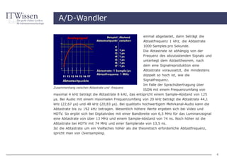 A/D-Wandler

                                                      einmal abgetastet, dann beträgt die
                                                      Abtastfrequenz 1 kHz, die Abtastrate
                                                      1000 Samples pro Sekunde.
                                                      Die Abtastrate ist abhängig von der
                                                      Frequenz des abzutastenden Signals und
                                                      unterliegt dem Abtasttheorem, nach
                                                      dem eine Signalreproduktion eine
                                                      Abtastrate voraussetzt, die mindestens
                                                      doppelt so hoch ist, wie die
                                                      Signalfrequenz.
                                                      Im Falle der Sprachübertragung über
Zusammenhang zwischen Abtastrate und -frequenz
                                                    ISDN mit einem Frequenzumfang von
maximal 4 kHz beträgt die Abtastrate 8 kHz, das entspricht einem Sample-Abstand von 125
µs. Bei Audio mit einem maximalen Frequenzumfang von 20 kHz beträgt die Abtastrate 44,1
kHz (22,67 µs) und 48 kHz (20,83 µs). Bei qualitativ hochwertigem Mehrkanal-Audio kann die
Abtastrate bis zu 192 kHz betragen. Wesentlich höhere Werte ergeben sich bei Video und
HDTV. So ergibt sich bei Digitalvideo mit einer Bandbreite von 6,5 MHz für das Luminanzsignal
eine Abtastrate von über 13 MHz und einem Sample-Abstand von 74 ns. Noch höher ist die
Abtastrate bei HDTV mit 74 MHz und einer Samplerate von 13,5 ns.
Ist die Abtastrate um ein Vielfaches höher als die theoretisch erforderliche Abtastfrequenz,
spricht man von Oversampling.




                                                                                                4
 