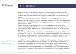 A/D-Wandler

                        Bekannte AD-Verfahren sind das SAR-Verfahren mit der sukzessiven Approximation, die
                        Parallelumsetzung mittels Flash-Wandler, das Zählverfahren, der Pipeline-Wandler, das Slope-
                        Verfahren und Dual-Slope-Verfahren und der Sigma-Delta-Wandler, auch bekannt als 1-Bit-
                        Wandler.
                        Hochgeschwindigkeits-Wandler erreichen Abtastraten von über 1 GS/s (Gigasample pro
                        Sekunde) bei einer Auflösung von 10 Bit. Bei höherer Auflösung von 12 Bit und 14 Bit sinken
                        die Abtastraten auf 5 MS/s bis 1 MS/s. Dem gegenüber erreichen hochauflösende A/D-Wandler
                        Auflösungen von 24 Bit.
                        Weitere Parameter von AD-Wandlern sind die Leistungsaufnahme, die differenziellen
                        Nichtlinearitäten (INL), der SINAD-Wert, der das Rauschen und die Verzerrungen umfasst, die
                        Effective Number of Bits (ENOB) und der Störspannungsabstand (S/N), der 80 dB und höher
                        sein kann.
                        Die Leistungsaufnahme ist technologieabhängig und liegt bei Verwendung der CMOS-
                        Technologie bei 1 mW bis 2 mW. Hinsichtlich der Nichtlinearitäten werden unter Einbeziehung
                        der integralen Nichtlinearität (INL) und der differenziellen Nichtlinearität (DNL) Werte von +/-
                        1 LSB erreicht. Das bedeutet, dass der kleinste Bitwert um eine Stelle schwanken kann.


ADPCM, adaptive delta   Das ADPCM-Verfahren (Adaptive Delta Pulse Code Modulation) ist eine Pulscodemodulation
pulse code modulation   mit einem Vorhersagemechanismus. Diese Prädiktion versucht die mögliche Signalform zu
Adaptive Delta-         ermitteln und bildet daraus die Differenz mit dem tatsächlichen Signal. Da die Differenz
Pulscodemodulation      zwischen diesen beiden Signalen geringer ist als das tatsächliche Signal, kann diese Differenz
                        mit einer kleineren Bitzahl codiert werden. Das vorhergesagte Signal wird kontinuierlich an
                        das tatsächlich vorhandene Signal angepasst. Die Anpassung des vorhergesagten Signals an


                                                                                                                           7
 