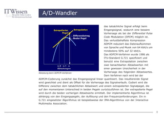 A/D-Wandler

                                                     das tatsächliche Signal erfolgt beim
                                                     Eingangssignal, wodurch eine bessere
                                                     Vorhersage als bei der Differential Pulse
                                                     Code Modulation (DPCM) möglich ist.
                                                     Das verlustbehaftete Kompression
                                                     ADPCM reduziert das Datenaufkommen
                                                     von Sprache und Musik von 64 kbit/s um
                                                     mindestens 50% auf 32 kbit/s.
                                                     Das ADPCM-Verfahren wurde 1986 als
                                                     ITU-Standard G.721 spezifiziert und
                                                     benutzt eine Extrapolation zwischen
                                                     zwei benachbarten Abtastwerten mit
                                                     einer gewissen Unsicherheit in der
Abtastung beim ADPCM-Verfahren                        Vorhersage des folgenden Abtastwertes.
                                                      Dem Verfahren nach wird bei der
ADPCM-Codierung zunächst das Eingangssignal linear quantisiert. Das resultierende Signal
wird gewichtet und dient als Offset für die Vorhersage des Signalverlaufs. Codiert wird die
Differenz zwischen dem tatsächlichen Abtastwert und einem extrapolierten Signalpegel, die
auf den momentanen Unterschied in beiden Pegeln zurückzuführen ist. Der extrapolierte Pegel
wird durch die beiden vorherigen Abtastwerte ermittelt. Der implementierte Algorithmus ist
abhängig von den Eingangspegeln, der Auflösung und den Frequenzanforderungen. Ein in
G.721 eingesetzter Algorithmus ist beispielsweise der IMA-Algorithmus von der Interactive
Multimedia Association.


                                                                                                 8
 