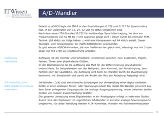 A/D-Wandler

                          Details zu ADPCM legte die ITU-T in den Empfehlungen G.726 und G.727 für Sprachcodecs
                          fest, in der Datenraten von 16, 24, 32 und 40 kbit/s vorgesehen sind.
                          Nach dem neuen ITU-Standard G.722 für breitbandige Sprachübertragung, bei dem ein
                          Frequenzbereich von 50 Hz bis 7 kHz zugrunde gelegt wird - dieser würde bei normaler PCM-
                          Technik 128 kbit/s zur Folge haben -, wird eine Kompression auf 64 kbit/s erzielt. Dieser
                          Standard wird beispielsweise bei ISDN-Bildtelefonen angewendet.
                          Es gibt weitere ADPCM-Varianten, die vom Verfahren her gleich sind, allerdings nur mit 3 oder
                          sogar nur mit 2 Bit zur Digitalisierung arbeiten.

Auflösung                 Auflösung ist der kleinste unterscheidbare Unterschied zwischen zwei Zuständen, Pegeln,
resolution                Farben, Tönen oder physikalische Größen.
                          In der Digitalisierung ist die Auflösung das Maß für die Differenzierung physikalischer
                          Unterschiede. So beispielsweise von der Helligkeit, dem Kontrast, der Farbsättigung, dem
                          Farbton oder der Lautstärke. Die Auflösung wird beim AD-Wandler durch die Quantisierung
                          bestimmt, mit Sampletiefe und damit die Anzahl der Bits pro Abtastung festgelegt wird.


DA-Wandler, D/A           DA-Wandler (D/A) sind elektronische Schaltungen zur Umwandlung einer digital codierten
DAC, digital to analoge   Größe in einen analogen Strom- oder Spannungsverlauf. Der ideale DA-Wandler generiert aus
converter                 dem binär anliegenden Eingangscode die analoge Ausgangsspannung, wobei zwischen beiden
                          Größen ein linearer Zusammenhang besteht.
                          Die gesamte Umsetzung eines Digitalwortes in ein Analogsignal erfolgt in mehreren Stufen.
                          Zuerst wird das Digitalwort im eigentlichen DA-Wandler in einzelne analoge Spannungswerte
                          umgeformt. Für diese Wandlung werden R-2R-Konverter, Wandler mit Pulsweitenmodulation


                                                                                                                          9
 