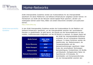 Home-Networks

                        DLNA Interoperability Guidelines werden die Funktionsblöcke für die Interoperabilität
                        spezifiziert mit denen Plattformen und Software-Infrastrukturen aufgebaut werden können. Im
                        Heimbereich von DLNA soll der Benutzer überall digitale Musik speichern, abrufen und
                        wiedergeben können sowie Fotos, Bilder und andere Dokumente verwalten und ausdrucken
                        können.
                        http://www.dlna.org


DLNA Interoperability   In den DLNA Interoperability Guidelines werden die Funktionsblöcke für die Plattform und
Guideline               Software-Infrastruktur spezifiziert, um die Interoperabilität zwischen den verschiedenen
                        Diensten zu gewährleisten. Es geht darum, die Dienste aus der Konsumelektronik mit den
                        mobilen, multifunktionalen Endgeräten und der PC-Technik zu vereinen. Zu diesem Zweck hat
                                                                           die DLNA die Interoperabilitäts-Richtlinien
                                                                           erarbeitet, die auf vorhandenen Standards
                                                                           aufbauen. In diesen Richtlinien werden die
                                                                          Dateiformate, der Medientransport, die
                                                                          Transportprotokolle und die
                                                                          Netzwerkverbindungen spezifiziert. Dabei
                                                                          finden die verschiedenen Technologien
                                                                          Berücksichtigung: Funktechniken mit WLANs
                                                                          und Bluetooth, drahtgebundene Netze mit
                                                                          Fast-Ethernet, IP-Protokolle, PC-
                                                                          Schnittstellen und Kompressionsformate.
                        DLNA Interoperability Guidelines                  Um die Interoperabilität zwischen den


                                                                                                                         10
 