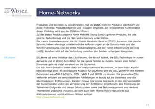 Home-Networks

          Produkten und Diensten zu gewährleisten, hat die DLNA mehrere Produkte spezifiziert und
          diese in diverse Produktkategorien und -klassen eingeteilt. Die einwandfreie Funktionalität
          dieser Produkte wird von der DLNA zertifiziert.
          Zu der ersten Produktkategorie Home Network Device (HND) gehören Produkte, die das
          gleiche Medienformat und die Netzwerkanbindung unterstützen.
          Die zweite Produktkategorie, die der Mobile Handheld Devices (MHD), benutzen das gleiche
          System, haben allerdings unterschiedliche Anforderungen an die Dateiformate und die
          Netzwerkanbindung. Und die dritte Produktkategorie, die der Home Infrastructure Devices
          (HID), beziehen sich auf die Verbindung zwischen den beiden vorherigen Kategorien.

DSLHome   DSLHome ist eine Initiative des DSL-Forums, die darauf abzielt, die DSL-Technologie in Home-
          Networks und in Online-Aktivitäten für die ganze Familie zu nutzen. Neben einer hohen
          Datenrate geht es dabei vorallem um die Sicherheit.
          Die DSLHome-Initiative bietet dafür ein entsprechendes Framework, in dem diese Aspekte
          berücksichtigt sind. Als strategische Ansätze für DSLHome sind die DSL-Verfahren mit höheren
          Datenraten wie ADSL2, ADSL2+, VDSL, VDSL2 und SHDSL zu nennen. Die genannten DSL-
          Verfahren erfüllen die verschiedensten Forderungen in Bezug auf die Datenrate und die
          überbrückbaren Entfernungen. Darüber hinaus sind einige Standards in die Interoperabilität
          der Kundengeräte und in die Verbesserung der Architektur eingeflossen. Die Anbindung der
          Teilnehmer-Endgeräte und deren Schnittstellen sowie das Netzmanagement sind weitere
          Themen der DSLHome-Initiative, die sich auch dem Thema Hybrid-Netzwerke aus
          drahtgebundenen und drahtlosen Netzen widmet.
          http://www.dslforum.org


                                                                                                         11
 