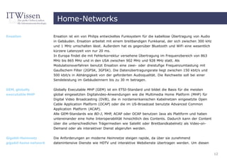 Home-Networks

Ensation               Ensation ist ein von Philips entwickeltes Funksystem für die kabellose Übertragung von Audio
                       in Gebäuden. Ensation arbeitet mit einem breitbandigen Funkkanal, der sich zwischen 300 kHz
                       und 1 MHz umschalten lässt. Außerdem hat es gegenüber Bluetooth und WiFi eine wesentlich
                       kürzere Latenzzeit von nur 20 ms.
                       In Europa findet die mit Fehlerkorrektur versehene Übertragung im Frequenzbereich von 863
                       MHz bis 865 MHz und in den USA zwischen 902 MHz und 928 MHz statt. Als
                       Modulationsverfahren benutzt Ensation eine zwei- oder dreistufige Frequenzumtastung mit
                       Gaußschem Filter (2GFSK, 3GFSK). Die Datenübertragungsrate liegt zwischen 150 kbit/s und
                       500 kbit/s in Abhängigkeit von der geforderten Audioqualität. Die Reichweite soll bei einer
                       Sendeleistung im Gebäudeinnern bis zu 30 m betragen.


GEM, globally          Globally Executable MHP (GEM) ist ein ETSI-Standard und bildet die Basis für die meisten
executable MHP         global eingesetzten Digitalvideo-Anwendungen wie die Multimedia Home Platform (MHP) für
                       Digital Video Broadcasting (DVB), die in nordamerikanischen Kabelnetzen eingesetzte Open
                       Cable Application Platform (OCAP) oder die im US-Broadcast benutzte Advanced Common
                       Application Platform (ACAP).
                       Alle GEM-Standards wie BD-J, MHP, ACAP oder OCAP benutzen Java als Plattform und haben
                       untereinander eine hohe Interoperabilität hinsichtlich des Contents. Dadurch kann der Content
                       über die unterschiedlichen Trägermedien wie Satellit oder Breitbandkabelnetz als Video-on-
                       Demand oder als interaktiver Dienst abgerufen werden.


Gigabit-Heimnetz       Die Anforderungen an moderne Heimnetze steigen rapide, da über sie zunehmend
gigabit home network   datenintensive Dienste wie HDTV und interaktive Webdienste übertragen werden. Um diesen


                                                                                                                       12
 