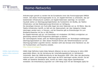 Home-Networks

                        Anforderungen gerecht zu werden hat die Europäische Union das Forschungsprojekt OMEGA
                        initiiert. Ziel dieses Forschungsprojekts ist es, ein Gigabit-Heimnetz zu entwickeln, das auf
                        bestehenden Infrastrukturen aufsetzt und Gigabit-Datenraten überträgt. Im normalen
                        Haushalt stehen an Übertragungsmöglichkeiten die Funktechnik mit WLANs, die Telefon-
                        Infrastruktur und das Niederspannungs-Stromnetz zur Verfügung.
                        Die derzeitigen Grenzen von Funk-LANs liegen bei einer Datenrate von ca. 50 Mbit/s. Was die
                        Telefon-Infrastruktur betrifft, so hält sich der Datenverkehr, der über Kategorie-3-Kabel
                        übertragen werden kann, in Grenzen, und bei Powerline gibt es Entwicklungen hin zum
                        Breitband-Powerline mit bis zu 200 Mbit/s.
                        Ein Gigabit-Heimnetz soll Up- und Downloads mit mindestens 100 Mbit/s ermöglichen um
                        gleichzeitig mehrere HDTV-Programme übertragen zu können.
                        Der technologische Ansatz sieht als Medienzugangsverfahren ein Technologie-unabhängiges
                        Übertragungsprotokoll vor. Über dieses Protokoll können alle Teilnehmerstationen auf die
                        Übertragungsmedien zugreifen können. Daneben sieht das Konzept einen Backbone vor, der
                        mit Funktechniken und Powerline arbeitet.
                        http://www.ict-omega.eu


HANA, high definition   HANA (High Definition Audio-Video Network Alliance) ist eine von Samsung im Jahre 2005
audio-video network     gegründete Allianz, die die Vernetzung der Unterhaltungselektronik im Heimbereich
alliance                vorantreibt. Basis der HANA-Vernetzung ist das Bussystem IEEE 1394, über das gleichzeitig
                        mehrere Audio- und Videosignale, diese sogar als HDTV übertragen werden können. Da die
                        HANA auf bewährte Standards setzt, konnte sie relativ zügig eigene Spezifikationen
                        erarbeiten. Die Entscheidung zugunsten von 1394 hängt auch mit der Dienstgüte (QoS) für


                                                                                                                        13
 