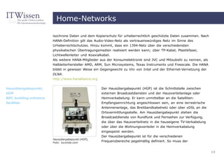 Home-Networks

                         isochrone Daten und dem Kopierschutz für urheberrechtlich geschützte Daten zusammen. Nach
                         HANA-Definition gilt das Audio-Video-Netz als vertrauenswürdiges Netz im Sinne des
                         Urheberrechtschutzes. Hinzu kommt, dass ein 1394-Netz über die verschiedensten
                         physikalischen Übertragungsmedien realisiert werden kann; über TP-Kabel, Plastikfaser,
                         Lichtwellenleiter und Koaxialkabel.
                         Als weitere HANA-Mitglieder aus der Konsumelektronik sind JVC und Mitsubishi zu nennen, als
                         Halbleiterhersteller AMD, ARM, Sun Microsystems, Texas Instruments und Freescale. Die HANA
                         bildet in gewisser Weise ein Gegengewicht zu Viiv von Intel und der Ethernet-Vernetzung der
                         DLNA.
                         http://www.hanalliance.org


Hausübergabepunkt,                                   Der Hausübergabepunkt (HÜP) ist die Schnittstelle zwischen
HÜP                                                  externen Broadcastdiensten und der Hausverteilanlage oder
BEF, building entrance                               Heimverkabelung. Er kann unmittelbar an die Satelliten-
facilities                                           Empfangseinrichtung angeschlossen sein, an eine terrestrische
                                                     Antennenanlage, das Breitbandkabelnetz oder über xDSL an die
                                                     Ortsvermittlungsstelle. Am Hausübergabepunkt stehen die
                                                     Broadcastdienste von Rundfunk und Fernsehen zur Verfügung,
                                                     die über das Hausverteilnetz in die hauseigene TV-Verkabelung
                                                     oder über die Wohnungsverteiler in die Heimverkabelung
                                                     eingespeist werden.
                                                     Der Hausübergabepunkt ist für die verschiedenen
                         Hausübergabepunkt (HÜP),
                         Foto: luconda.com           Frequenzbereiche pegelmäßig definiert. So muss der


                                                                                                                       14
 