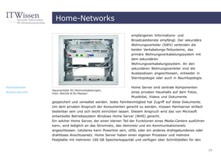 Home-Networks

                                                             empfangenen Informations- und
                                                             Broadcastdienste empfängt. Der sekundäre
                                                             Wohnungsverteiler (SWV) verbinden die
                                                             beiden Verkabelungs-Teilsysteme, das
                                                             primäre Wohnungsverkabelungssystem mit
                                                             dem sekundären
                                                             Wohnungsverkabelungssystem. An den
                                                             sekundären Wohnungsverteiler sind die
                                                             Auslassdosen angeschlossen, entweder in
                                                             Sterntopologie oder auch in Baumtopologie.


Heimserver                                                   Home Server sind zentrale Komponenten
              Hausverteiler für Heimverkabelungen,
home server   Foto: Reichle & De-Massari                     eines privaten Haushalts auf dem Fotos,
                                                             Musiktitel, Videos und Dokumente
              gespeichert und verwaltet werden. Jedes Familienmitglied hat Zugriff auf diese Dokumente.
              Um dem privaten Anspruch der Konsumenten gerecht zu werden, müssen Heimserver einfach
              bedienbar sein und sich leicht einrichten lassen. Diesem Anspruch wird das von Microsoft
              entwickelte Betriebssystem Windows Home Server (WHS) gerecht.
              Ein solcher Home Server, der einen kleinen Teil der Funktionen eines Media-Centers ausführen
              kann, wird lediglich an das Stromnetz, das Heimnetz und ein Kommunikationsnetz
              angeschlossen. Letzteres kann Powerline sein, xDSL oder ein anderes drahtgebundenes oder
              drahtloses Anschlussnetz. Home Server haben einen eigenen Prozessor und mehrere
              Festplatte mit mehreren 100 GB Speicherkapazität und verfügen über Schnittstellen für den


                                                                                                             16
 