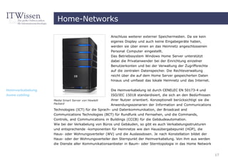 Home-Networks

                                                    Anschluss weiterer externer Speichermedien. Da sie kein
                                                    eigenes Display und auch keine Eingabegeräte haben,
                                                    werden sie über einen an das Heimnetz angeschlossenen
                                                    Personal Computer eingestellt.
                                                    Das Betriebssystem Windows Home Server unterstützt
                                                    dabei die Privatanwender bei der Einrichtung einzelner
                                                    Benutzerkonten und bei der Verwaltung der Zugriffsrechte
                                                    auf die zentralen Datenspeicher. Die Rechteverwaltung
                                                    reicht über die auf dem Home Server gespeicherten Daten
                                                    hinaus und umfasst das lokale Heimnetz und das Internet.


Heimverkabelung                                     Die Heimverkabelung ist durch CENELEC EN 50173-4 und
home cabling                                        ISO/IEC 15018 standardisiert, die sich an den Bedürfnissen
                  Media Smart Server von Hewlett    ihrer Nutzer orientiert. Konzeptionell berücksichtigt sie die
                  Packard                           Anwendungsszenarien der Information and Communications
                  Technologies (ICT) für die Sprach- und Datenkommunikation, der Broadcast and
                  Communications Technologies (BCT) für Rundfunk und Fernsehen, und die Commands,
                  Controls, and Communications in Buildings (CCCB) für die Gebäudeautomation.
                  Wie bei der Verkabelung von Büros und Gebäuden, so gibt es auch Verkabelungsstrukturen
                  und entsprechende -komponenten für Heimnetze wie den Hausübergabepunkt (HÜP), die
                  Haus- oder Wohnungsverteiler (WV) und die Auslassdosen. Je nach Konstellation bildet der
                  Haus- oder der Wohnungsverteiler den Sternpunkt der Heimverkabelung. Von ihm aus werden
                  die Dienste aller Kommunikationsanbieter in Baum- oder Sterntopologie in das Home Network


                                                                                                                    17
 