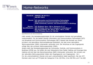 Home-Networks




Spezifikationen der Heimverkabelung

(HN) verteilt. Die Verkabelungskonzepte für die verschiedenen Dienste sind geringfügig
unterschiedlich. Für die beiden Dienste Information and Communications Technologies (ICT)
und Broadcast and Communications Technologies (BCT) besteht das Konzept aus einem
primären und sekundären Heimverkabelungs-Subsystem, die über einen sekundären
Wohnungsverteiler (SWV) miteinander verbunden sind. Der Anschluss an das Zugangsnetz
erfolgt über den primären Wohnungsverteiler (PWV).
Anders sieht das Verkabelungskonzept bei Commands, Controls, and Communications in
Buildings (CCCB) aus. Da heißen die zwei Subsysteme Area Feeder Cabling und Coverage Area
Cabling und sind über den Bereichsanschluss (BAP) miteinander verbundne. Der primäre und
der sekundäre Wohnungsverteiler bilden den Zugangspunkt zum Zugangsnetz. <br>
Für die unterschiedlichen Dienste sind auch unterschiedliche Kabel spezifiziert. Bei den ICT-
Diensten setzt man auf TP-Kabel der Kategorien 5 bis 100 MHz, 6 bis 250 MHz und 7 bis 600


                                                                                                18
 