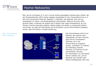Home-Networks

                   MHz, die die Link-Klassen D, E und F und die entfernungsmäßigen Anforderungen erfüllen. Bei
                   den Broadcastdiensten (BCT) werden dagegen Koaxialkabel für den Frequenzbereich bis zu 3
                   GHz und symmetrische Kabel der Kategorie 7 eingesetzt. Das bedeutet, dass sich die
                   Auslassdosen für Daten- und Broadcastdienste unterscheiden. Während die einen RJ45-
                   Buchsen haben, verwenden die anderen den F-Stecker oder andere Koaxialstecker. An LwL-
                   Steckern kommen besonders einfache, äußerst stabile und einfach zu montierende Stecker
                   zum Einsatz. So sollen der SMI-Stecker, der SC-RJ-Stecker und der EM-RJ-Stecker eingesetzt
                   werden, alles SFF-Stecker in Duplex-Ausführung.

HG, home gateway                                                              Das Home-Gateway (HG) ist ein
Home-Gateway                                                                  Gateway, das zwischen dem
                                                                              Zugangsnetz und dem Heimnetz
                                                                              liegt und die verschiedenen
                                                                              Techniken, die in der
                                                                              Heimvernetzung eingesetzt
                                                                              werden, unterstützt. Es realisiert
                                                                              die Verbindung zwischen
                                                                              Heimnetz und Internet mit den
                                                                              verschiedenen Diensten.
                                                                              Die Technologien von Heimnetzen
                                                                              können drahtlos sein, wie bei
                                                                              Bluetooth oder HomeRF, aber
                   Konzept eines Heimnetzes mit einem Home-Gateway
                                                                              ebenso drahtgebunden über eine


                                                                                                                   20
 