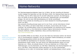 Home-Networks

                       Die Übertragungsgeschwindigkeiten liegen bei 14 Mbit/s. Bei dem HomePlug-AV-Standard
                       wurden hingegen die Datenraten auf über 200 Mbit/s erhöht. Der Datendurchsatz liegt bei ca.
                       100 Mbit/s, was für HDTV, Video-over-IP und VoIP vollkommen ausreicht. Die Übertragung
                       kann mit Quality of Service (QoS) über das Stromnetz, Telefonleitungen und Koaxialkabel
                       erfolgen. Sie wird mit einer AES-Verschlüsselung mit 128 Bit verschlüsselt.
                       Darüber hinaus arbeitet die HomePlug auch an einem Standard für HomePlug Broadband
                       Power Line (BPL).
                       Das preiswerte HomePlug-Konzept eignet sich für den Privat- und den SoHo-Bereich (Small
                       Office, Home Office), die kleine lokale Netze mit Routern, Access Points oder Drucker
                       verbinden. Die HomePlug-Allianz sichert die Interoperabilität und Zertifizierung der Produkte.
                       Der Allianz gehören u.a. die Unternehmen Arkados, Cogency Semiconductor, Comcast,
                       Conexant, EarthLink, Intellon, RadioShack, Sharp (und Sony Electronics an.
                       http://www.homeplug.org


HomePNA                Die HomePNA (HPNA) ist eine Allianz, die sich dem Markt der Heimnetze widmet. Die Technik
HPNA, home phoneline   wird im Anschlussbereich eingesetzt, nutzt die vorhandene Telefon-Verkabelung und arbeitet
networking Alliance    im Übertragungsverfahren ähnlich wie die DSL-Verfahren.
                       Die HomePNA hat Spezifikationen für Hausnetze entwickelt, die sie durch die IEEE-Gremien
                       standardisieren lassen möchte. Die erste Version der HPNA-Spezifikation basiert auf einer
                       Datenrate von 1 Mbit/s, die aktuelle Version 2.0 hat eine Datenrate von 10 Mbit/s über
                       Telefonleitungen und eine Reichweite von 300 Meter. Beabsichtigt sind Geschwindigkeiten von
                       bis zu 100 Mbit/s. Diese Datenraten dürften allerdings nur mit einer höherwertigen
                       Verkabelung und vor allem mit hochwertigen Spleißen und Kabelabschlüssen erreicht werden.


                                                                                                                        24
 