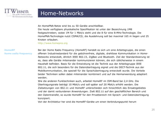 Home-Networks

                       An HomePNA-Netze sind bis zu 50 Geräte anschließbar.
                       Die heute verfügbare physikalische Spezifikation ist unter der Bezeichnung 1M8
                       festgeschrieben; wobei 1M für 1 Mbit/s steht und die 8 für eine 8-MHz-Technologie. Die
                       HomePNA-Technologie nutzt CSMA/CD; die Ausdehnung soll bei maximal 165 m liegen und 25
                       Knoten erlauben.
                       http://www.homepna.org


HomeRF                 Bei der Home Radio Frequency (HomeRF) handelt es sich um eine Arbeitsgruppe, die einen
home radio frequency   offenen Industriestandard für die gebührenfreie, digitale, drahtlose Kommunikation in Home-
                       Networks entwickelt, ähnlich IEEE 802.15, ZigBee und Bluetooth. Ziel der Standardisierung ist
                       es, dass alle Geräte miteinander kommunizieren können, die sich üblicherweise in einem
                       Haushalt befinden. Basis für die Entwicklung ist die Technik aus der Arbeitsgruppe IEEE
                       802.11, die sich besonders für die Datenübertragung eignet und die DECT-Technik aus der
                       Mobilkommunikation, die speziell für die Sprachübertragung entwickelt wurde. Die Vorteile
                       beider Techniken sollen dabei miteinander kombiniert und auf die Heimanwendung adaptiert
                       werden.
                       Wie die anderen Funktechniken auch, arbeitet HomeRF im ISM-Band bei 2,4 GHz. Die
                       Übertragungsrate beträgt 10 Mbit/s und soll später auf 20 Mbit/s erhöht werden. Die
                       Zielsetzungen von 802.11 und HomeRF unterscheiden sich hinsichtlich des Einsatzgebietes
                       und der damit verbundenen Anwendungen. Zielt 802.11 auf den geschäftlichen Bereich und
                       den Datentransfer, so wurde HomeRF für den Privatbereich mit Sprach- und Datenübertragung
                       konzipiert.
                       Von der Architektur her sind die HomeRF-Geräte um einen Verbindungspunkt herum


                                                                                                                       25
 
