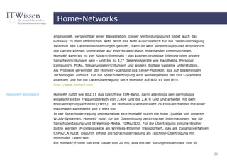 Home-Networks

                  angesiedelt, vergleichbar einer Basisstation. Dieser Verbindungspunkt bildet auch das
                  Gateway zu dem öffentlichen Netz. Wird das Netz ausschließlich für die Datenübertragung
                  zwischen den Datenendeinrichtungen genutzt, dann ist kein Verbindungspunkt erforderlich.
                  Die Geräte können unmittelbar auf Peer-to-Peer-Basis miteinander kommunizieren.
                  HomeRF kann bis zu vier Sprach-Terminals - das können drahtlose Telefone oder andere
                  Spracheinrichtungen sein - und bis zu 127 Datenendgeräte wie Handhelds, Personal
                  Computern, PDAs, Steuerungseinrichtungen und andere digitale Systeme unterstützen.
                  Als Protokoll verwendet der HomeRF-Standard das SWAP-Protokoll, das auf bestehenden
                  Technologien aufbaut. Für die Sprachübertragung wird weitestgehend der DECT-Standard
                  adaptiert und für die Datenübertragung setzt HomeRF auf 802.11 von IEEE.
                  http://www.homerf.com


HomeRF-Standard   HomeRF nutzt wie 802.11 das lizenzfreie ISM-Band, darin allerdings den geringfügig
                  eingeschränkten Frequenzbereich von 2,404 GHz bis 2,478 GHz und arbeitet mit dem
                  Frequenzsprungverfahren (FHSS). Der HomeRF-Standard sieht 75 Frequenzbänder mit einer
                  maximalen Bandbreite von 1 MHz vor.
                  In der Sprachübertragung unterscheidet sich HomeRF durch die hohe Qualität von anderen
                  WLAN-Systemen. HomeRF nutzt für die Übermittlung zeitkritischer Informationen, wie für
                  Sprachübertagung und Streaming-Media, TDMA/TDD. Für die Übertragung zeitunkritischer
                  Daten werden IP-Datenpakete als Wireless-Ethernet transportiert, das als Zugangsverfahren
                  CSMA/CA nutzt. Dadurch erfolgt die Sprachübertragung als Isochron-Übertragung mit
                  minimaler Latenzzeit.
                  Ein HomeRF-Frame hat eine Dauer von 20 ms, was mit der Sprungfrequenzrate von 50


                                                                                                              26
 