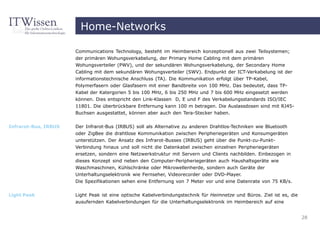 Home-Networks

                      Communications Technology, besteht im Heimbereich konzeptionell aus zwei Teilsystemen;
                      der primären Wohungsverkabelung, der Primary Home Cabling mit dem primären
                      Wohungsverteiler (PWV), und der sekundären Wohungsverkabelung, der Secondary Home
                      Cabling mit dem sekundären Wohungsverteiler (SWV). Endpunkt der ICT-Verkabelung ist der
                      informationstechnische Anschluss (TA). Die Kommunikation erfolgt über TP-Kabel,
                      Polymerfasern oder Glasfasern mit einer Bandbreite von 100 MHz. Das bedeutet, dass TP-
                      Kabel der Katergorien 5 bis 100 MHz, 6 bis 250 MHz und 7 bis 600 MHz eingesetzt werden
                      können. Dies entspricht den Link-Klassen D, E und F des Verkabelungsstandards ISO/IEC
                      11801. Die überbrückbare Entfernung kann 100 m betragen. Die Auslassdosen sind mit RJ45-
                      Buchsen ausgestattet, können aber auch den Tera-Stecker haben.


Infrarot-Bus, IRBUS   Der Infrarot-Bus (IRBUS) soll als Alternative zu anderen Drahtlos-Techniken wie Bluetooth
                      oder ZigBee die drahtlose Kommunikation zwischen Peripheriegeräten und Konsumgeräten
                      unterstützen. Der Ansatz des Infrarot-Busses (IRBUS) geht über die Punkt-zu-Punkt-
                      Verbindung hinaus und soll nicht die Datenkabel zwischen einzelnen Peripheriegeräten
                      ersetzen, sondern eine Netzwerkstruktur mit Servern und Clients nachbilden. Einbezogen in
                      dieses Konzept sind neben den Computer-Peripheriegeräten auch Haushaltsgeräte wie
                      Waschmaschinen, Kühlschränke oder Mikrowellenherde, sondern auch Geräte der
                      Unterhaltungselektronik wie Fernseher, Videorecorder oder DVD-Player.
                      Die Spezifikationen sehen eine Entfernung von 7 Meter vor und eine Datenrate von 75 KB/s.


Light Peak            Light Peak ist eine optische Kabelverbindungstechnik für Heimnetze und Büros. Ziel ist es, die
                      ausufernden Kabelverbindungen für die Unterhaltungselektronik im Heimbereich auf eine


                                                                                                                       28
 
