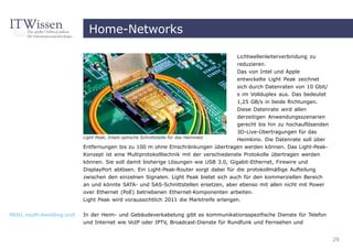 Home-Networks

                                                                                     Lichtwellenleiterverbindung zu
                                                                                     reduzieren.
                                                                                     Das von Intel und Apple
                                                                                     entwickelte Light Peak zeichnet
                                                                                     sich durch Datenraten von 10 Gbit/
                                                                                      s im Vollduplex aus. Das bedeutet
                                                                                      1,25 GB/s in beide Richtungen.
                                                                                      Diese Datenrate wird allen
                                                                                      derzeitigen Anwendungsszenarien
                                                                                      gerecht bis hin zu hochauflösenden
                                                                                      3D-Live-Übertragungen für das
                           Light Peak, Intels optische Schnittstelle für das Heimnetz
                                                                                      Heimkino. Die Datenrate soll über
                           Entfernungen bis zu 100 m ohne Einschränkungen übertragen werden können. Das Light-Peak-
                           Konzept ist eine Multiprotokolltechnik mit der verschiedenste Protokolle übertragen werden
                           können. Sie soll damit bisherige Lösungen wie USB 3.0, Gigabit-Ethernet, Firewire und
                           DisplayPort ablösen. Ein Light-Peak-Router sorgt dabei für die protokollmäßige Aufteilung
                           zwischen den einzelnen Signalen. Light Peak bietet sich auch für den kommerziellen Bereich
                           an und könnte SATA- und SAS-Schnittstellen ersetzen, aber ebenso mit allen nicht mit Power
                           over Ethernet (PoE) betriebenen Ethernet-Komponenten arbeiten.
                           Light Peak wird voraussichtlich 2011 die Marktreife erlangen.


MDU, multi dwelling unit   In der Heim- und Gebäudeverkabelung gibt es kommunikationsspezifische Dienste für Telefon
                           und Internet wie VoIP oder IPTV, Broadcast-Dienste für Rundfunk und Fernsehen und


                                                                                                                           29
 