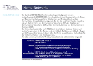 Home-Networks

15018, ISO/IEC 15018   Der Standard ISO/IEC 15018 für Heimverkabelungen ist abgeleitet von dem
                       Verkabelungsstandard ISO/IEC 11801. Er unterstützt drei Anwendungsszenarien: die Sprach-
                       und Datenkommunikation, das Home-Entertainment und Broadcastdienste und die
                       Kommunikation für das Gebäudemanagement. Bei den drei erwähnten Diensten handelt es
                       sich um die Information and Communications Technologies (ICT), die Broadcast and
                       Communications Technologies (BCT) und die Commands, Controls, and Communications in
                       Buildings (CCCB).
                       Die Heimverkabelungsstruktur nach 15018 kennt verschiedenen Backbone-Systeme und
                       Verteilerkomponenten. So den Campus- und den Gebäude-Backbone, den Gebäude-, Etagen-
                       und Wohnungsverteiler sowie die baum- oder sternförmig angeschlossenen Auslassdosen für
                       die Telekommunikations- und Broadcastdienste.
                       Als Kabel können symmetrische TP-Kabel, Koaxialkabel und Lichtwellenleiter eingesetzt




                       Spezifikationen der Heimverkabelung


                                                                                                                  3
 