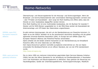 Home-Networks

                      Überwachungs- und Steuerungsdienste für die Heizungs- und Sicherungsanlagen. Wenn die
                      Broadcast- und Kommunikationsdienste über verschiedene Übertragungsmedien vernetzt sind
                      - über TP-Kabel und Koaxialkabel - dann sorgt die Multi Dwelling Unit (MDU) dafür, dass die
                      Dienste an einer Auslassdose abgegriffen werden können.
                      Eine Multi Dwelling Unit ist eine multimediale Auslassdose, die mit Buchsen für koaxiale F-
                      Stecker und für RJ45-Stecker ausgestattet ist. In der MDU-Dose werden die Koaxialkabel der
                      Antennenanlage und UTP-Kabel des Datennetzes angeschlossen.


OPERA, open PLC       Es gibt mehrere Vereinigungen, die sich um die Standardisierung von Powerline kümmern. In
European research     Japan ist es die CEPCA, daneben ist es die amerikanisch dominierte HomePlug und die global
alliance              agierende Universal Powerline Association (UPA). In Europa hat sich OPERA (Open PLC
                      European Research Alliance) des Powerline-Themas verschrieben.
                      Opera arbeitet wie die beiden anderen Konsortien an der Standardisierung von Broadband
                      Powerline (BPL) mit einer Datenrate von 200 Mbit/s.
                      Dem Opera-Konsortium gehören namhafte europäische Unternehmen an. Die von Opera
                      entwickelte PLC-Breitband-Technik ist ein offener Standard, der von der ETSI standardisiert
                      wurde.
                      http://www.ist-opera.org

OSGi, open services   Die im Jahre 1999 von mehreren Unternehmen gegründete Open Services Gateway Initiative
gateway initiative    (OSGi) hat das Ziel offene Standards für die Verwaltung von Breitbanddiensten in Haushalten
                      und in der Automation und Steuerungstechnik zu definieren. Dazu gehören die Steuerung von
                      Haushaltsgeräten, Geräte der Unterhaltungselektronik, Sicherungseinrichtungen, Mobilfunk-


                                                                                                                    30
 