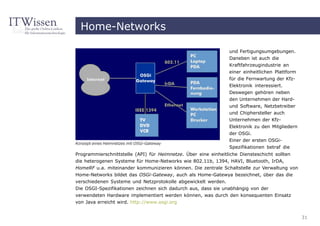 Home-Networks

                                                                 und Fertigungsumgebungen.
                                                                 Daneben ist auch die
                                                                 Kraftfahrzeugindustrie an
                                                                 einer einheitlichen Plattform
                                                                 für die Fernwartung der Kfz-
                                                                 Elektronik interessiert.
                                                                 Deswegen gehören neben
                                                                 den Unternehmen der Hard-
                                                                 und Software, Netzbetreiber
                                                                 und Chiphersteller auch
                                                                 Unternehmen der Kfz-
                                                                 Elektronik zu den Mitgliedern
                                                                 der OSGi.
                                                                 Einer der ersten OSGi-
Konzept eines Heimnetzes mit OSGi-Gateway
                                                                 Spezifikationen betraf die
Programmierschnittstelle (API) für Heimnetze. Über eine einheitliche Diensteschicht sollten
die heterogenen Systeme für Home-Networks wie 802.11b, 1394, HAVI, Bluetooth, IrDA,
HomeRF u.a. miteinander kommunizieren können. Die zentrale Schaltstelle zur Verwaltung von
Home-Networks bildet das OSGi-Gateway, auch als Home-Gatewya bezeichnet, über das die
verschiedenen Systeme und Netzprotokolle abgewickelt werden.
Die OSGI-Spezifikationen zeichnen sich dadurch aus, dass sie unabhängig von der
verwendeten Hardware implementiert werden können, was durch den konsequenten Einsatz
von Java erreicht wird. http://www.osgi.org


                                                                                                 31
 