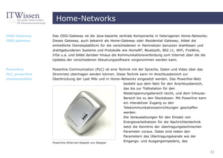 Home-Networks

OSGi-Gateway     Das OSGi-Gateway ist die Java-basierte zentrale Komponente in heterogenen Home-Networks.
OSGi gateway     Dieses Gateway, auch bekannt als Home-Gateway oder Residential Gateway, bildet die
                 einheitliche Diensteplattform für die verschiedenen in Heimnetzen benutzen drahtlosen und
                 drahtgebundenen Systeme und Protokolle wie HomeRF, Bluetooth, 802.11, WiFi, FireWire,
                 IrDa u.a. und bildet darüber hinaus die Kommunikationsverbindung zum Internet über die die
                 Updates der verschiedenen Steuerungssoftware vorgenommen werden kann.


Powerline        Powerline Communication (PLC) ist eine Technik mit der Sprache, Daten und Video über das
PLC, powerline   Stromnetz übertragen werden können. Diese Technik kann im Anschlussbereich zur
communication    Überbrückung der Last Mile und in Home-Networks eingesetzt werden. Das Powerline-Netz
                                                           besteht aus dem Netz für den Anschlussbereich,
                                                           das bis zur Trafostation für den
                                                          Niederspannungsbereich reicht, und dem Inhouse-
                                                          Bereich bis zu den Steckdosen. Mit Powerline kann
                                                          ein interaktiver Zugang zu den
                                                          Telekommunikationseinrichtungen geschaffen
                                                          werden.
                                                          Die Voraussetzungen für den Einsatz von
                                                          Energieverteilnetzen für die Nachrichtentechnik
                                                          setzt die Kenntnis der übertragungstechnischen
                                                          Parameter voraus. Dabei sind neben den
                                                          Parametern des Übertragungskanals wie der
                 Powerline-Ethernet-Adapter von Netgear
                                                          Eingangs- und Ausgangsimpedanz, des


                                                                                                              32
 