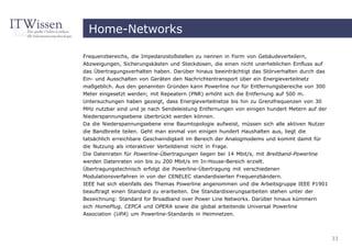 Home-Networks

Frequenzbereichs, die Impedanzstoßstellen zu nennen in Form von Gebäudeverteilern,
Abzweigungen, Sicherungskästen und Steckdosen, die einen nicht unerheblichen Einfluss auf
das Übertragungsverhalten haben. Darüber hinaus beeinträchtigt das Störverhalten durch das
Ein- und Ausschalten von Geräten den Nachrichtentransport über ein Energieverteilnetz
maßgeblich. Aus den genannten Gründen kann Powerline nur für Entfernungsbereiche von 300
Meter eingesetzt werden; mit Repeatern (PNR) erhöht sich die Entfernung auf 500 m.
Untersuchungen haben gezeigt, dass Energieverteilnetze bis hin zu Grenzfrequenzen von 30
MHz nutzbar sind und je nach Sendeleistung Entfernungen von einigen hundert Metern auf der
Niederspannungsebene überbrückt werden können.
Da die Niederspannungsebene eine Baumtopologie aufweist, müssen sich alle aktiven Nutzer
die Bandbreite teilen. Geht man einmal von einigen hundert Haushalten aus, liegt die
tatsächlich erreichbare Geschwindigkeit im Bereich der Analogmodems und kommt damit für
die Nutzung als interaktiver Verteildienst nicht in Frage.
Die Datenraten für Powerline-Übertragungen liegen bei 14 Mbit/s, mit Breitband-Powerline
werden Datenraten von bis zu 200 Mbit/s im In-House-Bereich erzielt.
Übertragungstechnisch erfolgt die Powerline-Übertragung mit verschiedenen
Modulationsverfahren in von der CENELEC standardisierten Frequenzbändern.
IEEE hat sich ebenfalls des Themas Powerline angenommen und die Arbeitsgruppe IEEE P1901
beauftragt einen Standard zu erarbeiten. Die Standardisierungsarbeiten stehen unter der
Bezeichnung: Standard for Broadband over Power Line Networks. Darüber hinaus kümmern
sich HomePlug, CEPCA und OPERA sowie die global arbeitende Universal Powerline
Association (UPA) um Powerline-Standards in Heimnetzen.



                                                                                             33
 