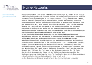 Home-Networks

Powerline-Netz      Die Powerline-Technik kann sowohl auf Mittelspannungsleitungen (6,6 kV bis 20 kV) als auch
powerline network   auf Niederspannungsleitungen eingesetzt werden. Im Niederspannungsbereich wird zusätzlich
                    zwischen Outdoor-Systemen (380 V) und Indoor-Systemen (230 V) unterschieden. Letztere,
                    die auch für Home-Networks genutzt werden können, werden mit PowerNET bezeichnet.
                    Bei Powerline speist man die Telekommunikationsdienste im Bereich einer Trafostation über
                    den Netzabschluss (PLT), auch bekannt als Outdoor Access Point (AOP), und die Powerline
                    Network Unit (PNU) oder den PLC-Master in das Niederspannungsnetz. Der PLC-Master
                    übernimmt die Versorgung der Häuser mit den Telekommunikationsdiensten über das
                    Niederspannungsnetz. Jedes Haus hat einen PLC-Hauskoppler, über den die Stromversorgung
                    mit aufmodulierten Kommunikationsdaten im Haus verteilt wird.
                    An den Steckdosen sind Adapter angebracht, die den Kommunikationsstrom aus der
                    Netzspannung ausfiltern, der anschließend in einem Modem demoduliert wird. Die Powerline-
                    Technik kann sowohl auf Mittelspannungsleitungen (6,6 kV bis 20 kV) als auch auf
                    Niederspannungsleitungen eingesetzt werden. Im Niederspannungsbereich wird zusätzlich
                    zwischen Outdoor-Systemen (380 V) und Indoor-Systemen (230 V) unterschieden. Letztere,
                    die auch für Home-Networks genutzt werden können, werden mit PowerNET bezeichnet.
                    Bei Powerline speist man die Telekommunikationsdienste im Bereich einer Trafostation über
                    den Netzabschluss (PLT), auch bekannt als Outdoor Access Point (AOP), und die Powerline
                    Network Unit (PNU) oder den PLC-Master in das Niederspannungsnetz. Der PLC-Master
                    übernimmt die Versorgung der Häuser mit den Telekommunikationsdiensten über das
                    Niederspannungsnetz. Jedes Haus hat einen PLC-Hauskoppler, über den die Stromversorgung
                    mit aufmodulierten Kommunikationsdaten im Haus verteilt wird.
                    An den Steckdosen sind Adapter angebracht, die den Kommunikationsstrom aus der


                                                                                                                 34
 