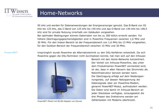 Home-Networks

           95 kHz und werden für Datenanwendungen der Energieversorger genutzt. Das B-Band von 95
           kHz bis 125 kHz, das C-Band von 125 kHz bis 140 kHz und das D-Band von 140 kHz bis 148,5
           kHz sind für private Nutzung innerhalb von Gebäuden vorgesehen.
           Bei optimalen Bedingungen können Datenraten von bis zu 300 kbit/s erreicht werden. Für
           höhere Übertragungsgeschwindigkeiten sind in Powerline Frequenzen zwischen 1,6 MHz und
           30 MHz. Für den Indoor-Bereich ist der Frequenzbereich von 1,6 MHz bis 13 MHz vorgesehen,
           für den Outdoor-Bereich der Frequenzbereich zwischen 15 MHz und 30 MHz.


PowerNET   Ursprünglich wurde Powerline als Alternativtechnik zu den DSL-Verfahren entwickelt. Da sich
           Powerline gegen die DSL-Techniken nicht durchsetzen konnte, hat man sich auf den Inhouse-
                                                         Bereich mit den Home-Networks konzentriert.
                                                         Der Vorteil von Inhouse-Powerline, das unter
                                                        dem Produktnamen PowerNET vermarktet wird,
                                                        ist der, dass in allen Häusern das Stromnetz als
                                                        Netzinfrastruktur benutzt werden kann.
                                                        Die Übertragung erfolgt auf dem Niederspan-
                                                        nungsnetz, auf dessen Netzspannung die
                                                        Datensignale über ein Powerline-Modem,
                                                        genannt PowerNET-Modul, aufmoduliert werden.
                                                        Die Daten sind damit im Inhouse-Bereich an
                                                        jeder Steckdose verfügbar, vorausgesetzt die
                                                        drei Phasen des Drehstroms werden am
           PowerNET-Modul mit WLAN-Adapter von Devolo
                                                        Zählerkasten mit Modems überbrückt.


                                                                                                           36
 