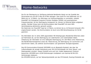 Home-Networks

                           Die für die Übertagung zur Verfügung stehende Bandbreite hängt von der Qualität des
                           Stromnetzes ab und soll 5 MHz bis 8 MHz betragen. Dies reicht für eine Datenrate von 10
                           Mbit/s bis ca. 14 Mbit/s. Um Störungen von Verbrauchsgeräten zu vermeiden, arbeitet
                           PowerNET mit Orthogonal Frequency Division Multiplex (OFDM) und automatischem
                           Frequenzwechsel. Da die Übertragung transparent ist, können so Ethernet-Netze aufgebaut
                           werden. Darüber hinaus kann die Kommunikation über PowerNET mit einer DES-
                           Verschlüsselung abhörsicher gemacht werden.
                           Die Datenrate von PowerNET liegt bei 14 Mbit/s; es können bis zu 16 Personal Computer (PC)
                           angeschlossen werden. Die Kommunikation ist durch eine DES-Verschlüsselung mit 56 Bit
                           gesichert.


RE, residential Ethernet   Die Aktivitäten der im Jahre 2004 gegründeten RE-Arbeitsgruppe (Residential Ethernet) zielen
                           auf Heimnetze ab; auf die Übertragung von zeitkritischen und multimedialen Daten.
                           Zielsetzung der Aktivitäten ist eine Vollduplex-Übertragung mit 100 Mbit/s ohne Paketverlust,
                           das Bandbreitenmanagement sowie die -Reservierung, die Übertragung von synchronen und
                           asynchronen Daten, die zeitliche Synchronisation und garantierte Verzögerungszeiten.


RFCOMM,                    Das RF-Communication-Protokoll (RFCOMM) ist ein Bluetooth-Protokoll, das über die
RF communication           Luftschnittstelle die serielle Verbindung einer RS-232-Schnittstelle mit ihren Steuer- und
                           Datensignalen emuliert. Dieses Protokoll wird auch als »Cable Replacement Protocol«
                           bezeichnet. RFCOMM kann L2CAP-Verbindungen multiplexen und maximal 60 RS-232-
                           Verbindungen bedienen.
                           Die RFCOMM-Schicht, auf der Netzwerkprotokolle wie das IP-Protokoll, Routing-Protokolle wie


                                                                                                                           37
 